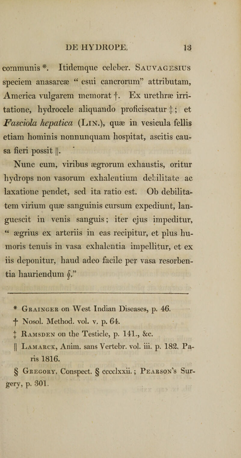 communis^'. Itidem que celeber. Sauvagesius speciem anasarcae “ esui cancrorum” attributam, America vulgarem memorat f. Ex urethrae irri¬ tatione, hydrocele aliquando proficiscatur :];; et Fasciola hepatica (Lin.), quae in vesicula fellis etiam hominis nonnunquam liospitat, ascitis cau¬ sa fieri possit ||. Nunc cum, viribus aegrorum exhaustis, oritur hydrops non vasorum exhalentium debilitate ac laxatione pendet, sed ita ratio est. Oh debilita¬ tem virium quae sanguinis cursum expediunt, lan¬ guescit in venis sanguis; iter ejus impeditur, “ aegrius ex arteriis in eas recipitur, et plus hu¬ moris tenuis in vasa exhalentia impellitur, et ex iis deponitur, haud adeo facile per vasa resorben¬ tia hauriendum f,” * Grainger on West Indian Diseases, p. 46. -f* * * § Nosol. Method. vol. v. p. 64. J Ramsden on the Testicle, p. 141., &amp;c. II Lamarck, Anim. sans Vertebr. vol. iii. p. 182. Pa¬ ris 1816. § Gregory. Conspect. § cccclxxii.; Pearson^s Sur- gery, p. 801.