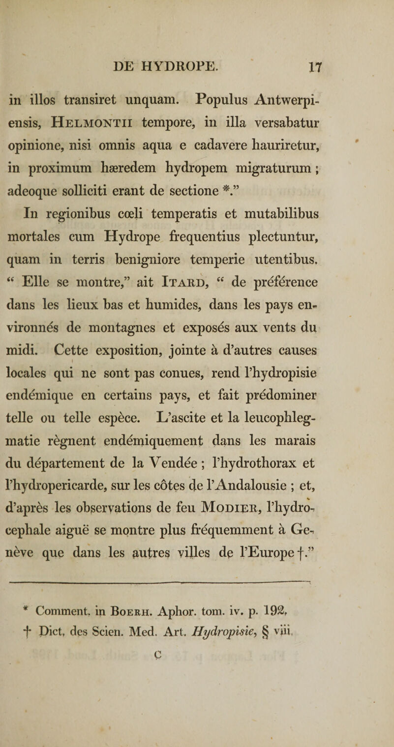 in illos transiret unquam. Populus Antwerpi- ensis, Helmontii tempore, in illa versabatur opinione, nisi omnis aqua e cadavere hauriretur, in proximum haeredem hydropem migraturum; adeoque solliciti erant de sectione In regionibus coeli temperatis et mutabilibus mortales cum Hydrope frequentius plectuntur, quam in terris benigniore temperie utentibus. Elie se montre,” ait Itard, de preference dans les lieux bas et humides, dans les pays en« vironnds de montagnes et exposes aux vents du midi. Cette exposition, jointe a d’autres causes I locales qui ne sont pas conues, rend Thydropisie endemique en certains pays, et fait predominer telle ou telle espece. L’ascite et la leucophleg- matie regnent endemiquement dans les marais du departement de la Vendee ; Thydrothorax et rhydropericarde, sur les cotes de 1’Andalousie ; et, d’apres les observations de feu Modiee, Thydro-. cephale aigue se montre plus frequemment a Ge-. neve que dans les autres villes de TEuropef.” * Comment. in Boerh. Aplior. tom. iv. p. 192, f piet, des Scieri. Med. Art. H^dropisie, § viii, C