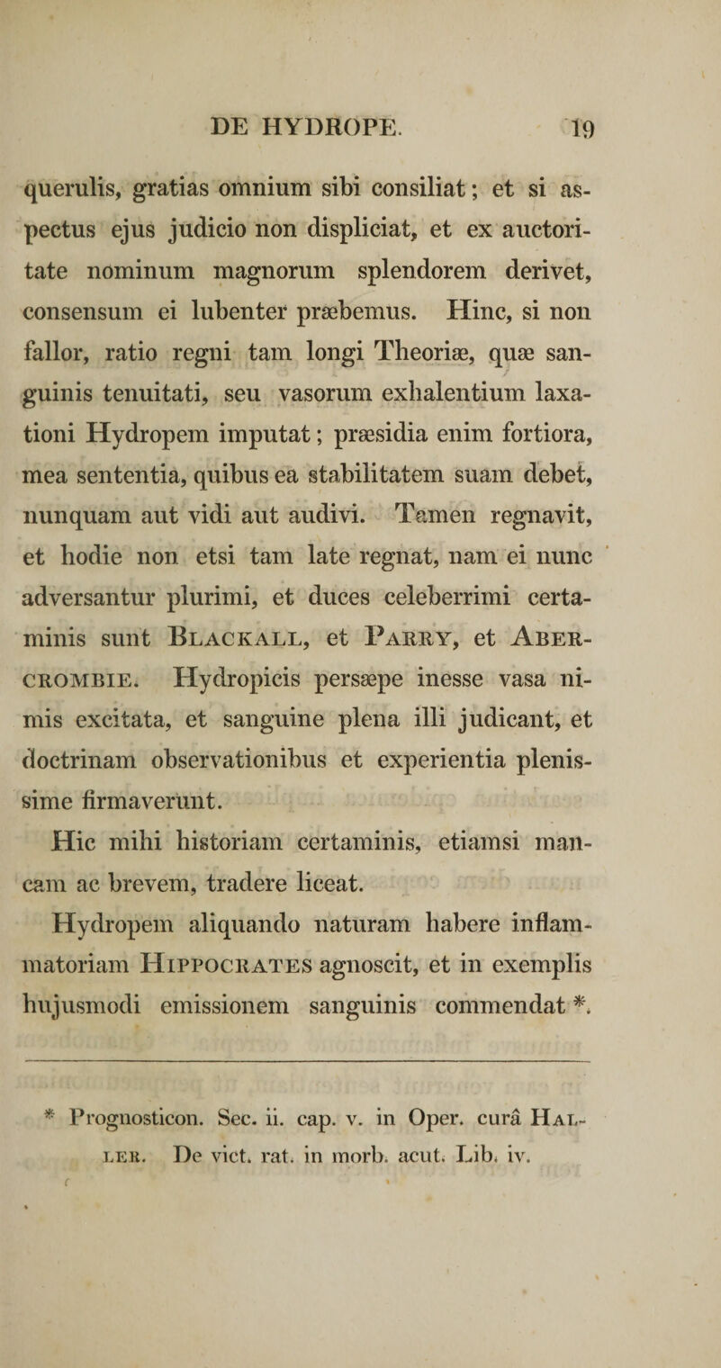 querulis, gratias omnium sibi consiliat; et si as¬ pectus ejus judicio non displiciat, et ex auctori¬ tate nominum magnorum splendorem derivet, consensum ei lubenter praebemus. Hinc, si non fallor, ratio regni tam longi Theoriae, quae san¬ guinis tenuitati, seu vasorum exlialentium laxa¬ tioni Hydropem imputat; praesidia enim fortiora, mea sententia, quibus ea stabilitatem suam debet, nunquam aut vidi aut audivi. Tamen regnavit, et hodie non etsi tam late regnat, nam ei nunc adversantur plurimi, et duces celeberrimi certa¬ minis sunt Blackall, et Parry, et Aber- CROMBiE. Hydropicis persaepe inesse vasa ni¬ mis excitata, et sanguine plena illi judicant, et doctrinam observationibus et experientia plenis¬ sime firmaverunt. Hic mihi historiam certaminis, etiamsi man¬ cam ac brevem, tradere liceat. Hydropem aliquando naturam habere inflam¬ matoriam Hippocrates agnoscit, et in exemplis hujusmodi emissionem sanguinis commendat * Prognosticon. Sec. ii. cap. v. in Oper. cura Hal- De viet, rati in morb. acut. Lib* iv. LEE.