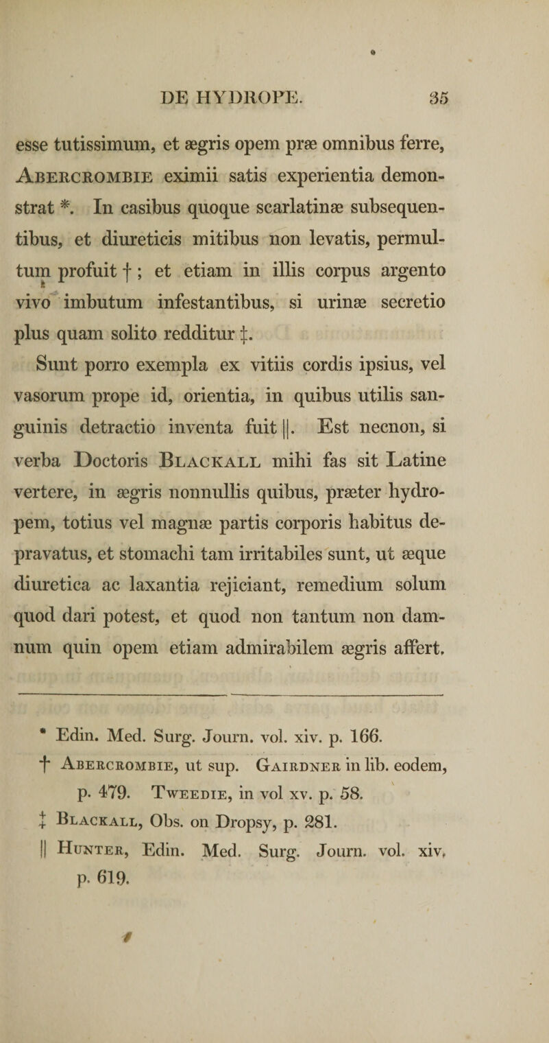 esse tutissimum, et aegris opem prae omnibus ferre, Abercrombie eximii satis experientia demon¬ strat In casibus quoque scarlatinae subsequen- tibus, et diureticis mitibus non levatis, permul¬ tum profuit f; et etiam in illis corpus argento vivo imbutum infestantibus, si urinae secretio plus quam solito redditur Sunt porro exempla ex vitiis cordis ipsius, vel vasorum prope id, orientia, in quibus utilis san¬ guinis detractio inventa fuit ||. Est necnon, si verba Doctoris Blackall mihi fas sit Latine vertere, in aegris nonnullis quibus, praeter hydro¬ pem, totius vel magnae partis corporis habitus de¬ pravatus, et stomachi tam irritabiles sunt, ut aeque diuretica ac laxantia rejiciant, remedium solum quod dari potest, et quod non tantum non dam¬ num quin opem etiam admirabilem aegris affert. • Edin. Med. Surg. Journ. vol. xiv. p. 166. *t* * Abercrombie, ut sup. Gairdner in lib. eodem, p. 479. Tweedie, in vol xv. p. 58. I Blackall, Obs. on Dropsy, p. 281. II Hunter, Edin. Med. Surg. Journ. vol. xiv. p. 619.