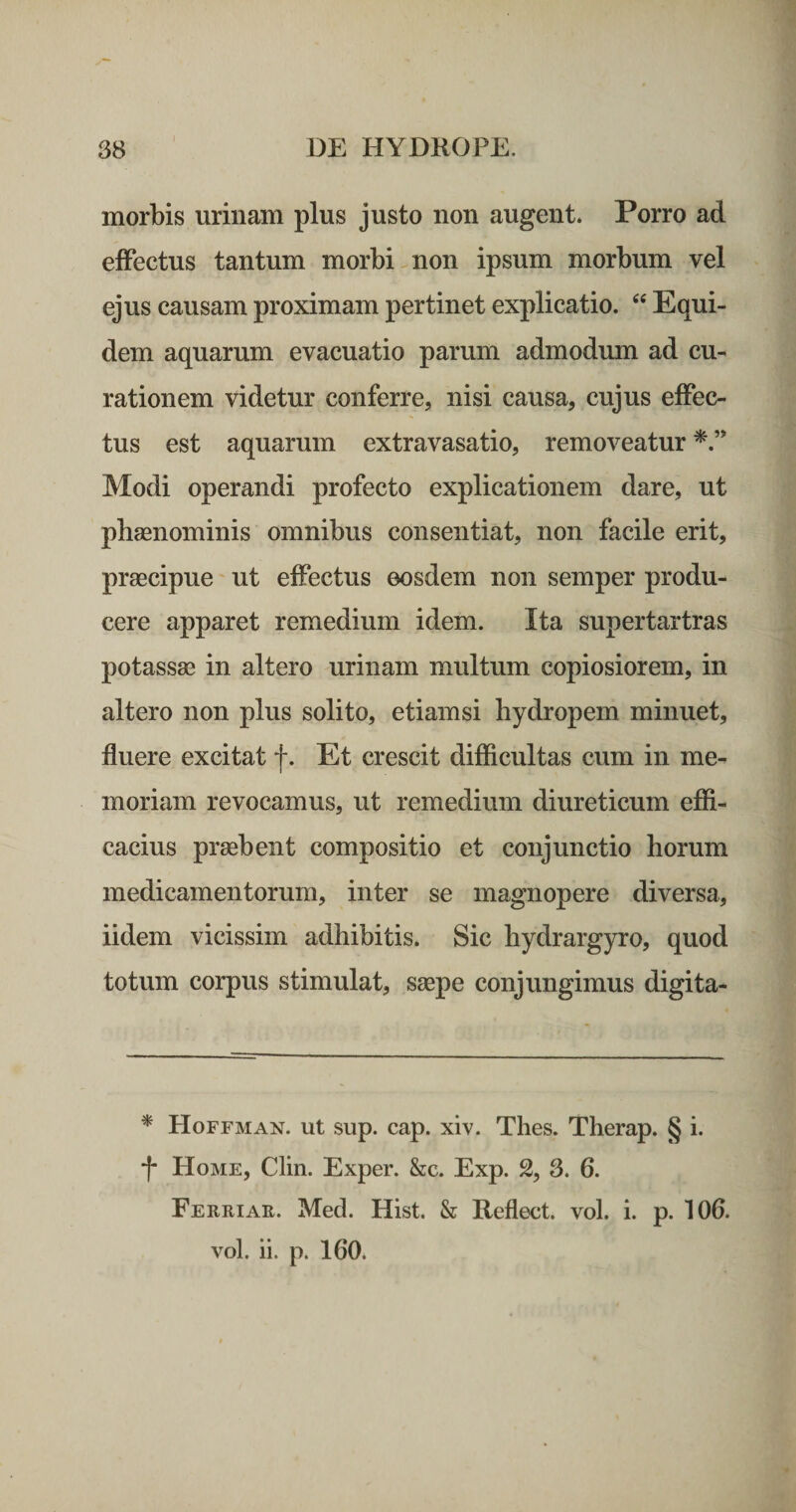 morbis urinam plus justo non augent. Porro ad effectus tantum morbi non ipsum morbum vel ejus causam proximam pertinet explicatio. Equi¬ dem aquarum evacuatio parum admodum ad cu¬ rationem videtur conferre, nisi causa, cujus effec¬ tus est aquarum extravasatio, removeatur Modi operandi profecto explicationem dare, ut phaenominis omnibus consentiat, non facile erit, praecipue ut effectus eosdem non semper produ¬ cere apparet remedium idem. Ita supertartras potassae in altero urinam multum copiosiorem, in altero non plus solito, etiamsi hydropem minuet, fluere excitat f. Et crescit difficultas cum in me¬ moriam revocamus, ut remedium diureticum effi¬ cacius praebent compositio et conjunctio horum medicamentorum, inter se magnopere diversa, iidem vicissim adhibitis. Sic hydrargyro, quod totum corpus stimulat, saepe conjungimus digita- * Hoffman. ut sup. cap. xiv. Thes. Therap. § i. f Home, Clin. Exper. &amp;c. Exp. 2, 3. 6. Ferriae. Med. Hist. &amp; Reflect. vol. i. p. 106. vol. ii. p. 160.