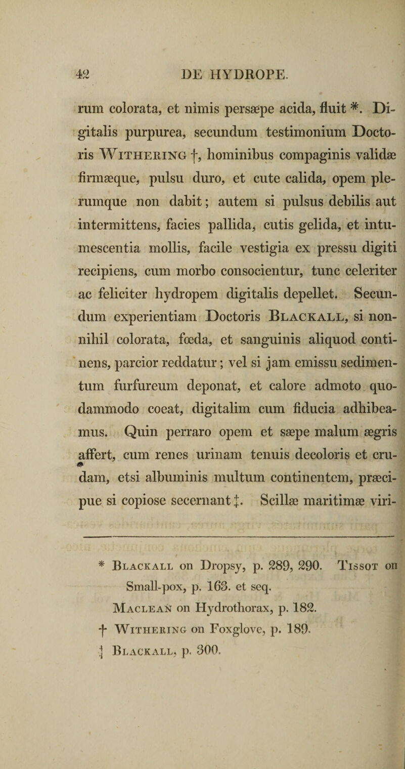 rum colorata, et nimis persaepe acida, fluit Di¬ gitalis purpurea, secundum testimonium Docto- ris WiTHERiNG f, hominibus compaginis validae firmaeque, pulsu duro, et cute calida, opem ple¬ rumque non dabit; autem si pulsus debilis aut intermittens, facies pallida, cutis gelida, et intu¬ mescentia mollis, facile vestigia ex pressu digiti recipiens, cum morbo consocientur, tunc celeriter ac feliciter hydropem digitalis depellet. Secun¬ dum experientiam Doctoris Blackall, si non¬ nihil colorata, foeda, et sanguinis aliquod conti- ' nens, parcior reddatur; vel si jam emissu sedimen¬ tum furfureum deponat, et calore admoto quo¬ dammodo coeat, digitalim cum fiducia adhibea¬ mus. Quin perraro opem et saepe malum aegris affert, cum renes urinam tenuis decoloris et cru- dam, etsi albuminis multum continentem, praeci¬ pue si copiose secernant l. Scillae maritimae viri- * Blackall on Dropsy, p. 289, 290. Tissot on Small-pox, p. 163. et seq. Maclean on Hydrothorax, p. 182. f WlTHERING on Foxglove, p. 189. ] Blackall, p. 300,