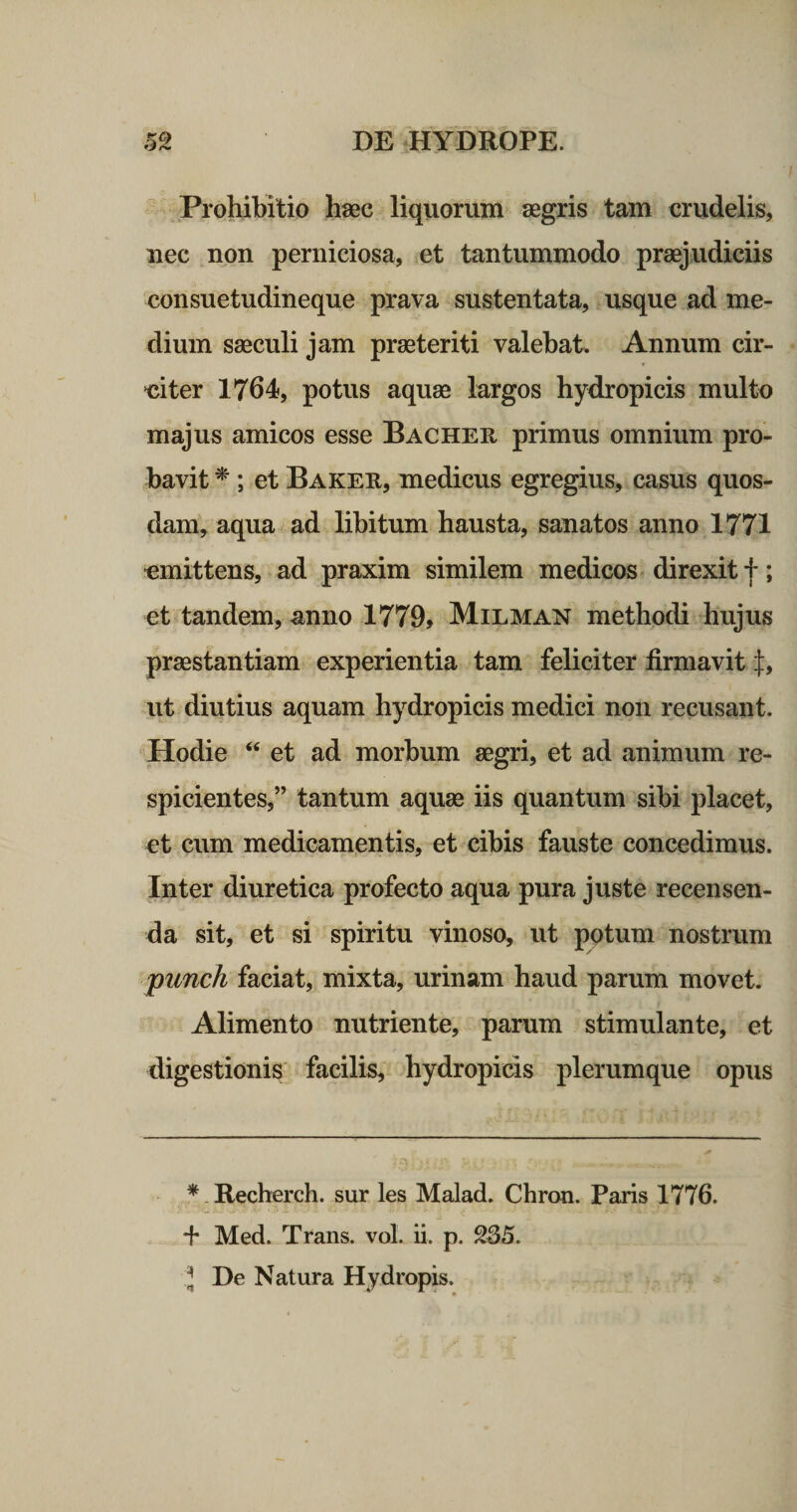 Prohibitio hasc liquorum aegris tam crudelis, iiec non perniciosa, et tantummodo praejudiciis consuetudineque prava sustentata, usque ad me¬ dium saeculi jam praeteriti valebat. Annum cir- ♦ ‘citer 1764, potus aquae largos hydropicis multo majus amicos esse Bacheu primus omnium pro¬ bavit^ ; et Baker, medicus egregius, casus quos¬ dam, aqua ad libitum hausta, sanatos anno 1771 emittens, ad praxim similem medicos &lt; direxit f; et tandem, anno 1779, Milman methodi hujus praestantiam experientia tam feliciter firmavit f, ut diutius aquam hydropicis medici non recusant. Hodie et ad morbum aegri, et ad animum re¬ spicientes,” tantum aquae iis quantum sibi placet, et cum medicamentis, et cibis fauste concedimus. Inter diuretica profecto aqua pura juste recensen¬ da sit, et si spiritu vinoso, ut potum nostrum punch faciat, mixta, urinam haud parum movet. Alimento nutriente, parum stimulante, et digestionis facilis, hydropicis plerumque opus * Recherch. sur les Malad. Chron. Paris 1776. + Med. Trans, vol. ii. p. 235. J De Natura Hydropis.