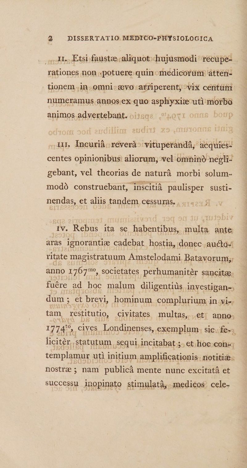 ...1I... Etsi faustee aliquot. hujusmodi recupe- rationes non «potuere quin medicorüm: átten- tionem .in.. omni: avo -afriperent, vix centüim numeramus annos.ex quo asphyxisz uti morbo animos advertebadt.oirsqs .novr onus bomp .11. Incurià.reverà: 'vituperandá, acquies- centes opinionibus: aliorum, vel omninà negli- gebant, vel theorias de naturà morbi solum- modó construebant, inscitià paulisper susti- nendas, et aliis tandem cessuras. |... 7 dv. Rebus ita se habentibus, multa ante aras ignorantize cadebat hostia, donec .aucto-: ritate magistratuum Amstelodami. Batavorum;: anno ie d societates perhumanitér sancita. fuére ad hoc malum diligentiüs. investigan-. dum ; Hi et brevi, hominum complurium 1 in vie tam, restitutio, civitates multas, et. anno- 17745, cives. Londinenses, exemplum. SiC. fe. liciter.. statutum. , Sequi, incitabat ;. et.lioc.cone; templamur. uti initium amplificationis. notitia. nostra s nam publicá mente nunc excitatà et successu inopinato stimulatà,. medicos. cele-