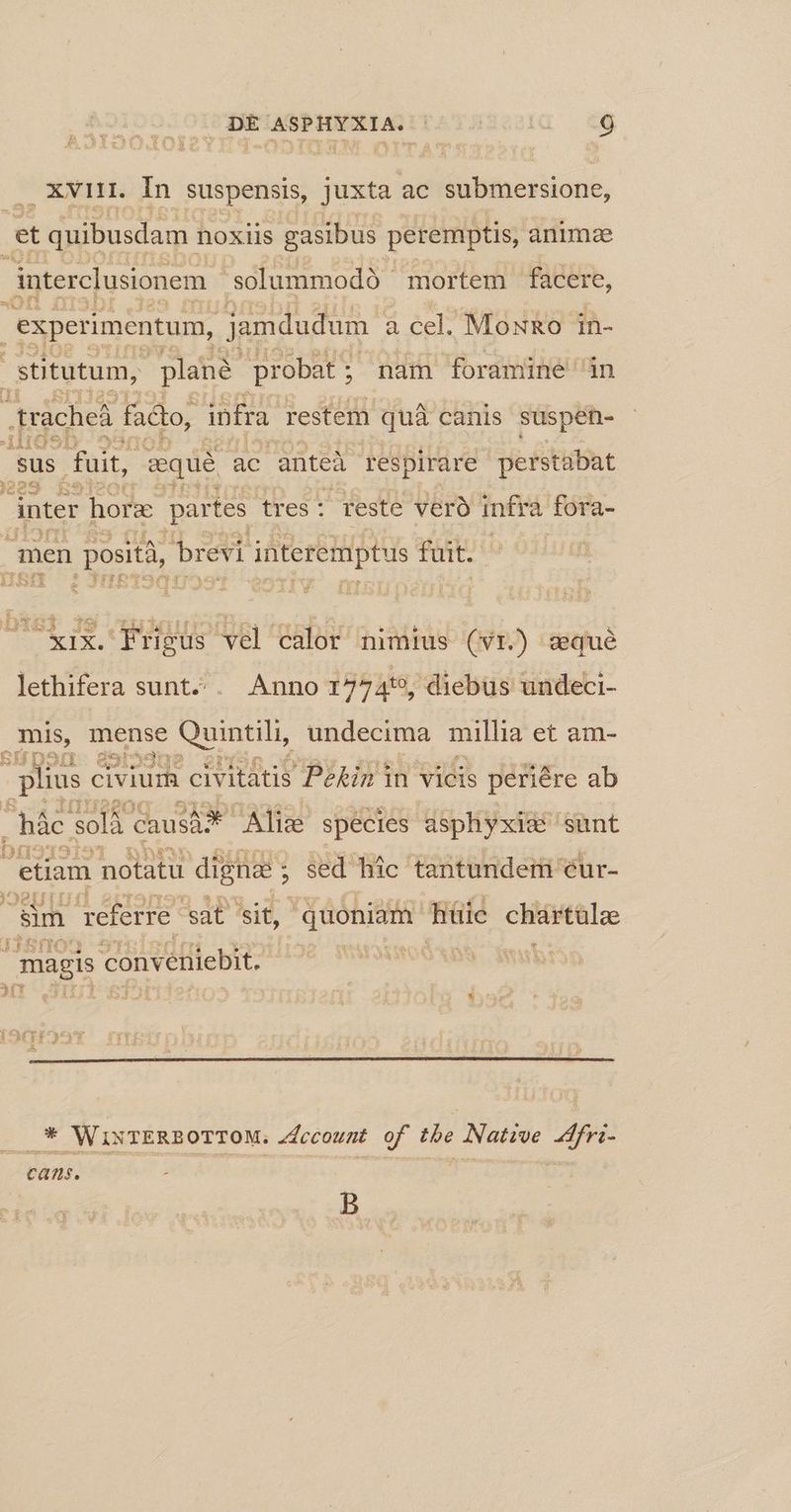 . XVHi. In suspensis, juxta ac submersione, et quibusdam noxiis gasibus peremptis, anima dnterclusionem solummodà ' mortem facere, , experimentum, jamdudum. à cel. MowRo 1in- ,Stitutum, plane probat ; nam foramine in .rache facto, infra restem quà canis suspén- sus. fuit, iequé ac anteà respirare perstabat )22t e eve inter hora: partes tres: feste veró infra fora- men posità, brevi interemptus fuit. 3 b DTGSÀ 19 LU MIUTOMITIO. f1 ÉD, ATA L: zii xix. Frigus vel calor nimius (vwr.) sequé lethifera sunt.^. Anno 17745, diebus undeci- mis, mense Quintili, undecima millia et am- ee gue plius civium civitátis Pékin in vicis periére ab . hác. solà Causdo* Alice species asphyxia sunt ba uk. etiam notatu digna; sed hic tantundem éur- j Sim referre 'sat sit, quoniam. hüic chátüloe magis conv vetiiebit. ...* WixTERBOTTOM. Jdccount of tbe Native lfri- Cans. B