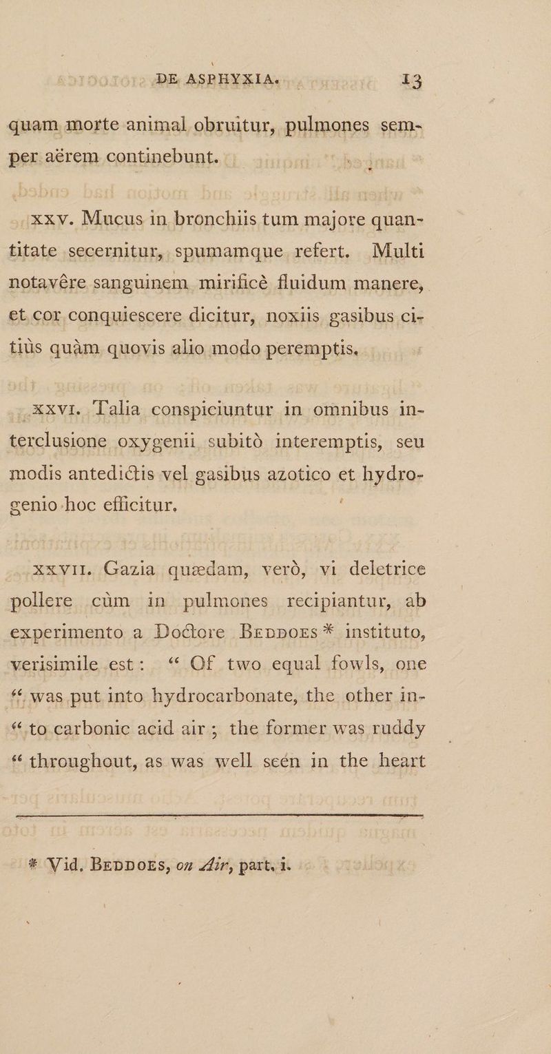quam morte animal obruitur, pulmones sem- per aérem continebunt. .Xxv. Mucus in bronchiis tum majore quan- titate secernitur, spumamque refert. Multi notavére sanguinem mirificé fluidum manere, et cor conquiescere dicitur, noxiis gasibus ci- tiüs quàm quovis alio modo peremptis. .Xxvi. lalia conspiciuntur in omnibus in- terclusione oxygeni, subitó interemptis, seu modis antedictis vel gasibus azotico et hydro- genio hoc efficitur. xxvil. Gazia quaedam, veró, vi deletrice pollere cüm in pulmones recipiantur, ab experimento a Doctore Brzppors * instituto, verisimile est: ** Of two equal fowls, one * was put into hydrocarbonate, the other in- * to carbonic acid air; the former was ruddy * throughout, as was well sceén 1n the heart * Vid, BEDDOES, oz Zfir, part. i.