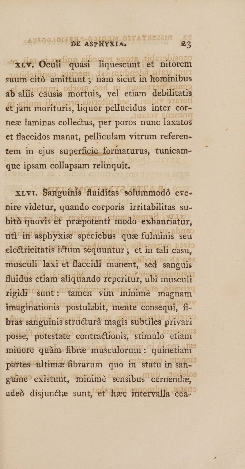 ^xrv. Oculi quisi liquescunt. et nitorem suum cito amittunt ; x nam sicut in hominibus ab aliis causis mortuis, vel etiam debilitatis et jam morituris, liquor pellucidus inter cor- nez laminas collectus, per poros nunc laxatos et flaccidos manat, pelliculam vitrum referen- tem in ejus superficie. formaturus, tunicam- que ipsam collapsam relinquit. XLVI. Sariguinis fluiditas' solummodó eve- nire videtur, quando corporis irritabilitas su- bit quovis e£ prapotentt modo exhaüriatur, uti i asphyxiz speciebus quz fulminis seu ele&tricitatis ictum sequuntur ; et in tali casu, musculi laxi et flaccidi manent, sed. sanguis fluidus etiam aliquando reperitur, ubi musculi rigidi $unt: tamen vim minime magnam imaginationis postulabit, mente consequi, T. bras sanguinis structurà magis subtiles privari posse, potestate contractionis, stimulo etiam. minore quàm fibre musculorum : quinetiam partes ultima fibrarum quo in statu in san- guine' existunt, minimé sensibus cernendz; 3 adeó disjuncte sunt, et hac intervalla coa:
