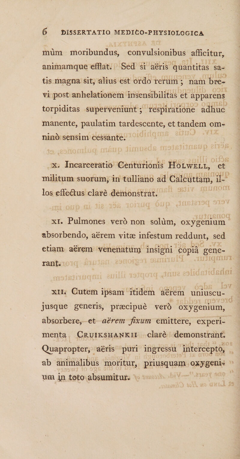 mum moribundus, convulsionibus afficitur, animamque efflat. Sed si aeris quantitas sa- £ f Oh | V r\ |Yt f | . f $ tis magna sit, alius est ordo rerum ; nam bre~ , jT f J jf' vi post anhelationem insensibilitas et apparens torpiditas superveniunt; respiratione adhuc manente, paulatim tardescente, et tandem om- «j - q, i  i. \ ^ nino sensim cessante. x. Incarceratio Centurionis Holwell, et • • * i o/YtiCf G fft P1 fTOU O militum suorum, in tulliano ad Calcuttam, il- los effectus clare demonstrat. «■ u t n j6 rio c* xi. Pulmones vero non solum, oxygenium absorbendo, aerem vitae infestum reddunt, sed * .. ? : . - -f'7 ,'\fX etiam aerem venenatum insigni copia gene¬ nt iiitiqmm rant. V . -tmi? p^iidBtidBrini xn. Cutem ipsam itidem aerem uniuscu¬ jusque generis, praecipue vero oxygenium, absorbere, et aerem fixum emittere, experi¬ menta Cruikshankii clare demonstrant. _ . . . dt 43 *M08 (Quapropter, aeris puri ingressu intercepto, ab animalibus moritur, priusquam oxygeni^ um m toto absumitur.