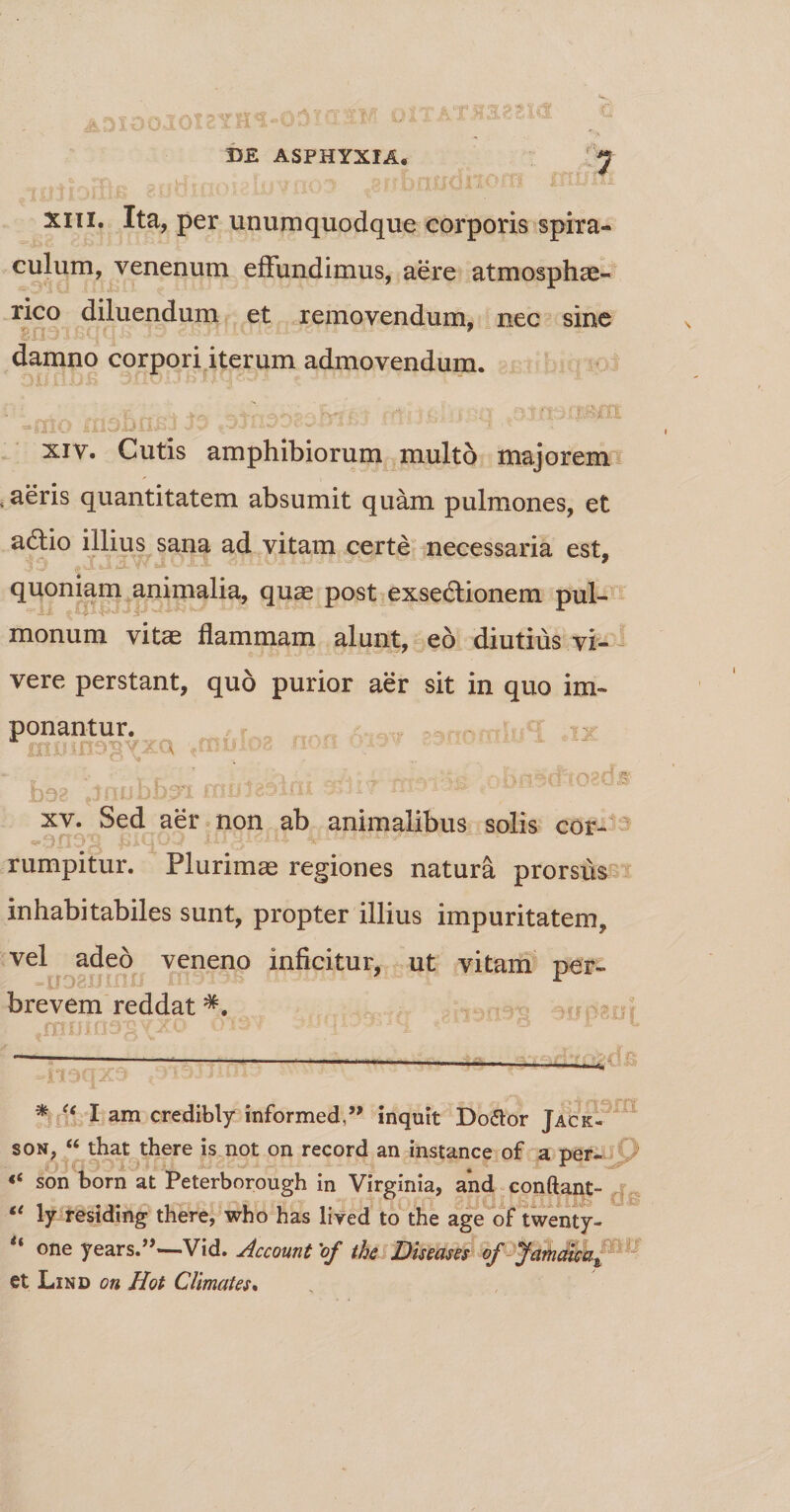 n q. i i. ? OlTAT^aggW DE ASPHYXIA. 7 xiii. Ita, per unumquodque corporis spira¬ culum, venenum effundimus, aere atmosphae- rico diluendum et removendum, nec sine gna i js< | q 1 - ” 9 damno corpori iterum admovendum. xiv. Cutis amphibiorum multo majorem , aeris quantitatem absumit quam pulmones, et adtio illius sana ad vitam certe necessaria est, aM.feJLfc3L **!■ V/JLA ■OtilV# quoniam animalia, quae post exsedtionem pul- monum vitae flammam alunt, eo diutius vi¬ vere perstant, quo purior aer sit in quo im¬ ponantur. 111102 s n bt xv. Sed aer non ab animalibus solis cor- ^SUvil biuUvaf • ^ ^ rumpitur. Plurimae regiones natura prorsus inhabitabiles sunt, propter illius impuritatem, vel adeo veneno inficitur, ut vitam ner- 7 r brevem reddat #. 1 w * I am credibly informed,’> inquit Do&amp;or Jack- son, “ that there is not on record an instance of a per- son born at Peterborough in Virginia, and conftant- “ ly residing there, who has lived to the age of twenty- ** one years.”—Vid. Account 'of the Diseases of Jamdicat et Lind on Hot CUrnales*