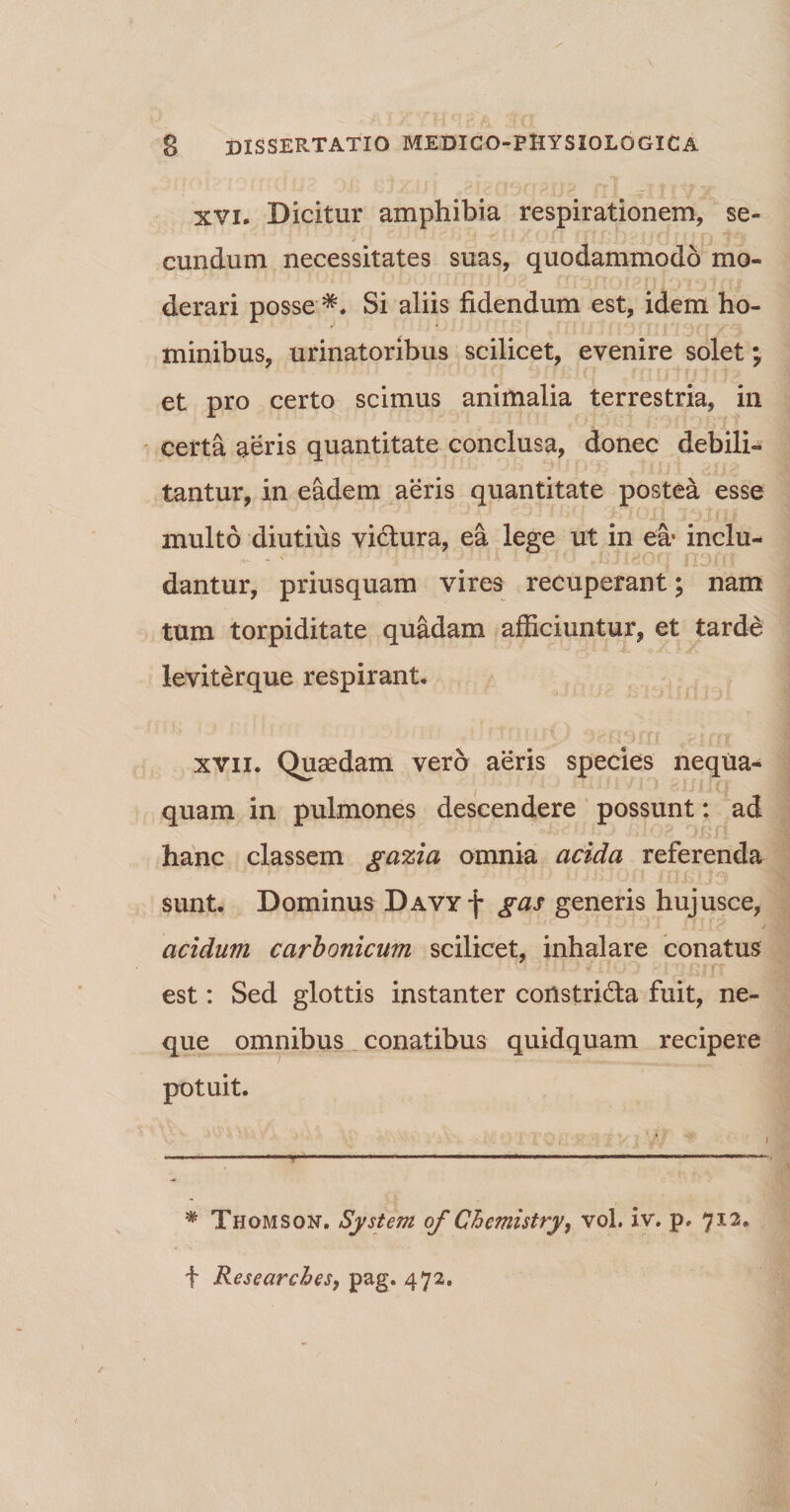 xvi. Dicitur amphibia respirationem, se- eundum necessitates suas, quodammodo mo¬ derari posse Si aliis fidendum est, idem ho¬ minibus, urinatoribus scilicet, evenire solet; et pro certo scimus animalia terrestria, in certa aeris quantitate conclusa, donec debili¬ tantur, in eadem aeris quantitate postea esse multo diutius vi&amp;ura, ea lege ut in ea* inclu- . \ •* $ A i* . i It * 11 (* dantur, priusquam vires recuperant; nam tum torpiditate quadam afficiuntur, et tarde leviterque respirant. xvii. Quaedam vero aeris species nequa¬ quam in pulmones descendere possunt: ad hanc classem gazia omnia acida referenda sunt. Dominus DAVYf gas generis hujusce, ' - A I J | <* t acidum carbonicum scilicet, inhalare conatus est: Sed glottis instanter constri&amp;a fuit, ne¬ que omnibus conatibus quidquam recipere potuit. # Thomson. System of Chemistry, vol. iv. p, 712. f Researches, pag. 472.