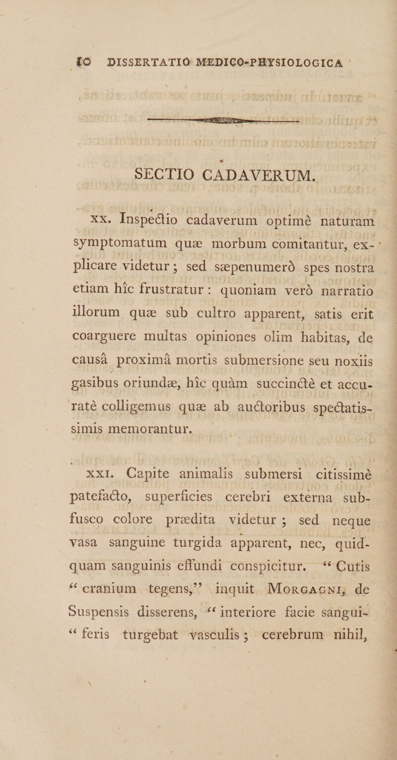 \ tu SECTIO CADAVERUM. t xx. InspeCtio cadaverum optime naturam symptomatum quae morbum comitantur, ex- ■ plicare videtur; sed saepenumero spes nostra etiam hic Irustratur : quoniam vero narratio illorum quae sub cultro apparent, satis erit coarguere multas opiniones olim habitas, de causa proxima mortis submersione seu noxiis gasibus oriundae, hic quam succinCte et accu¬ rate colligemus quae ab auctoribus spectatis¬ simis memorantur. * xxi. Capite animalis submersi citissime patefaCto, superficies cerebri externa sub- fusco colore praedita videtur ; sed neque vasa sanguine turgida apparent, nec, quid¬ quam sanguinis effundi conspicitur. “ Cutis “ cranium tegens,” inquit Morgagni, de Suspensis disserens, “ interiore facie sangui- “ feris turgebat vasculis; cerebrum nihil.