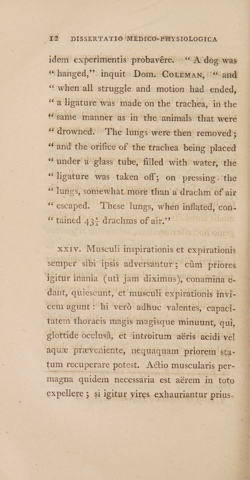 idem experimentis probavere. “ A dog was hanged,” inquit Dom. Coleman, “ and “ when all struggle and motion had ended, “ a ligature was made on the trachea, in the “ sanie manner as in the animals that were “ drowned. The lungs were then removed; “ and the orihce of the trachea being placed ££ under a glass tube, fiiled with water, the ££ ligature was taken off; on pressing? the ££ lungs, somewhat more than a drachm of air N “ escaped. These lungs, when inflated, don- u tained 43I- drachms of airf ’ xxiv. Musculi inspirationis et expirationis semper sibi ipsis adversantur ; cum priores igitur inania (uti jam diximus), conamina e- dant, quiescunt, et musculi expirationis invi¬ cem agunt: hi vero adhuc valentes, capaci¬ tatem thoracis magis magisque minuunt, qui, glottide occlusa, et introitum aeris acidi vel aquae praeveniente, nequaquam priorem sta¬ tum recuperare potest. A&amp;io muscularis per¬ magna quidem necessaria est aerem in toto expellere ; si igitur vires exhauriantur prius-’