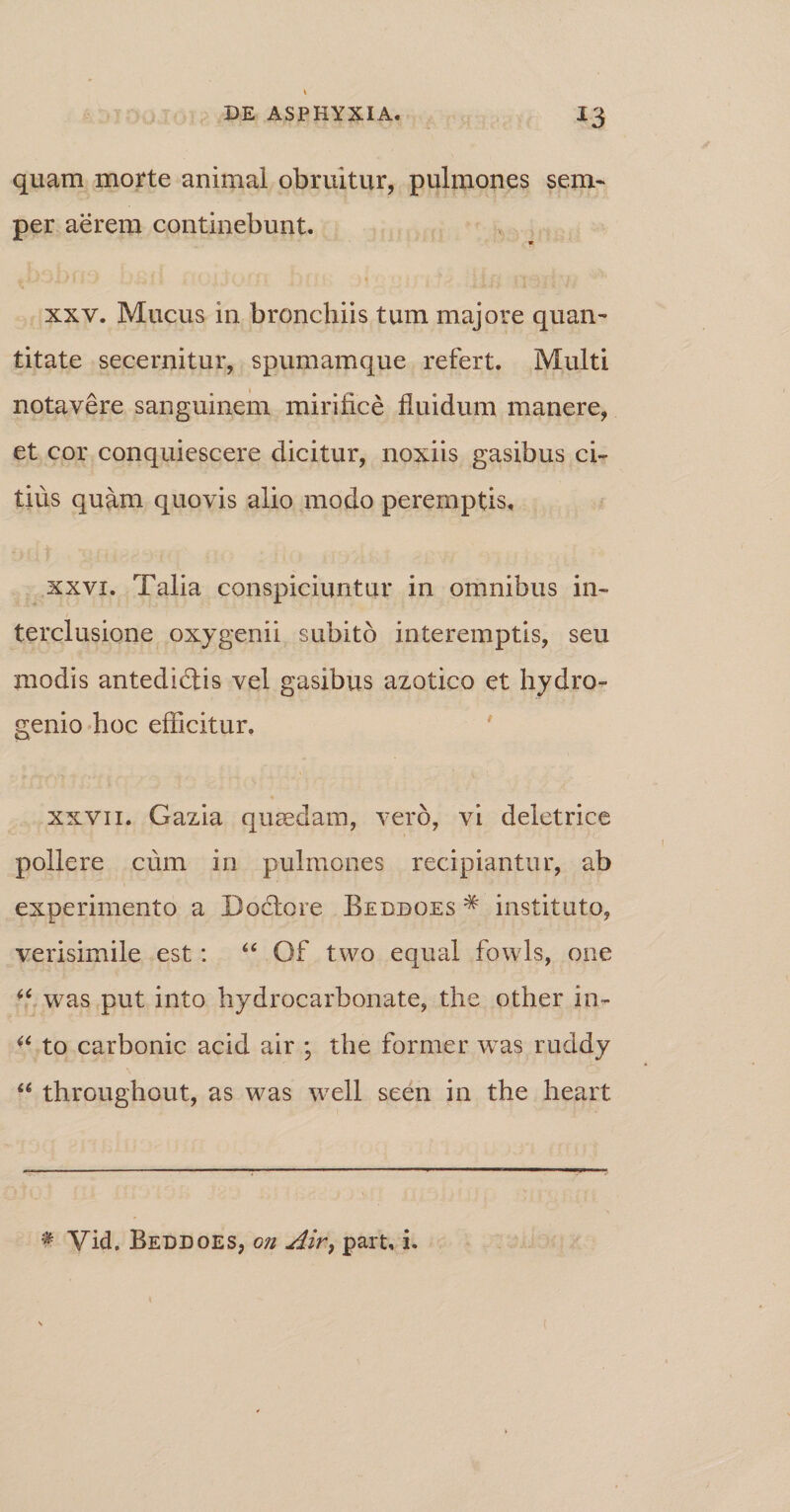 quam morte animal obruitur, pulmones sem- per aerem continebunt. xxv. Mucus in bronchiis tum majore quan¬ titate secernitur, spumamque refert. Multi notavere sanguinem mirifice fluidum manere, et cor conquiescere dicitur, noxiis gasibus ci¬ tius quam quovis alio modo peremptis. xxvi. Talia conspiciuntur in omnibus in¬ terclusione oxygenii subito interemptis, seu modis antedidlis vel gasibus azotico et hydro- genio hoc efficitur. xxvii. Gazia quaedam, vero, vi deletrice pollere cum in pulmones recipiantur, ab experimento a Doctore Beddoes * instituto, verisimile est: “ Of two equal fowls, one *c was put into hydrocarbonate, the other in- ^ to carbonic acid air ; the former was ruddy “ throughout, as was well seen in the heart * Vid. Beddoes, g?i Air> part, i.