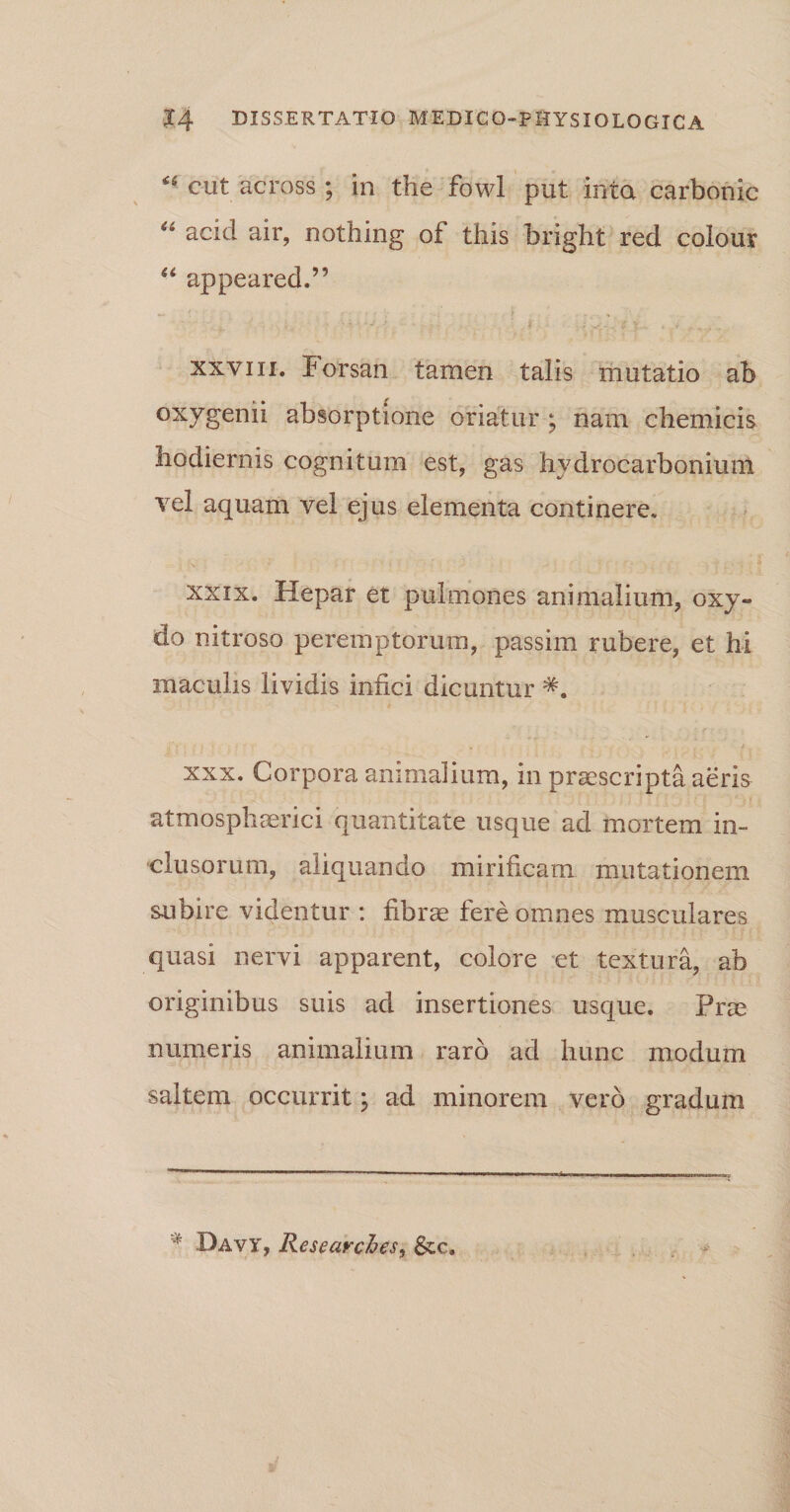 &lt;4 cut across; in the fowl put inta carbonic u acid air, nothing oi this bright red colour “ appeared.” xxviii. Forsan tamen talis mutatio ab oxygenii absorptione oriatur ; nam chemicis hodiernis cognitum est, gas hydrocarbonium vel aquam vel ejus elementa continere. xxix. Hepar et pulmones animalium, oxy- do nitroso peremptorum, passim rubere, et hi maculis lividis infici dicuntur #. xxx. Corpora animalium, in praescripta aeris atmosphaerici quantitate usque ad mortem in¬ clusorum, aliquando mirificam mutationem subire videntur : fibrae fere omnes musculares quasi nervi apparent, colore et textura, ab originibus suis ad insertiones usque. Pne numeris animalium raro ad hunc modum saltem occurrit; ad minorem vero gradum Davy, Researches, &amp;c.
