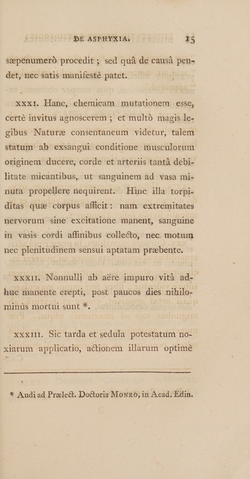 saepenumero procedit; sed qua de causa pen¬ det, nec satis manifeste patet. 4 xxxi. Hanc, chemicam mutationem esse, certe invitus agnoscerem ; et multo magis le¬ gibus Naturae consentaneum videtur, talem statum ab exsangui conditione musculorum originem ducere, corde et arteriis tanta debi¬ litate micantibus, ut sanguinem ad vasa mi¬ nuta propellere nequirent. Hinc illa torpi- ditas quae corpus afficit: nam extremitates nervorum sine excitatione manent, sanguine in vasis cordi affinibus collefto, nec motum nec plenitudinem sensui aptatam praebente. xxxi 1. Nonnulli ab aere impuro vita ad¬ huc manente erepti, post paucos dies nihilo¬ minus mortui sunt *. xxxiii. Sic tarda et sedula potestatum no¬ xiarum applicatio, actionem illarum optime * •• * Audi ad Praeled. Do&amp;oris Monro, in Acad. Edin.