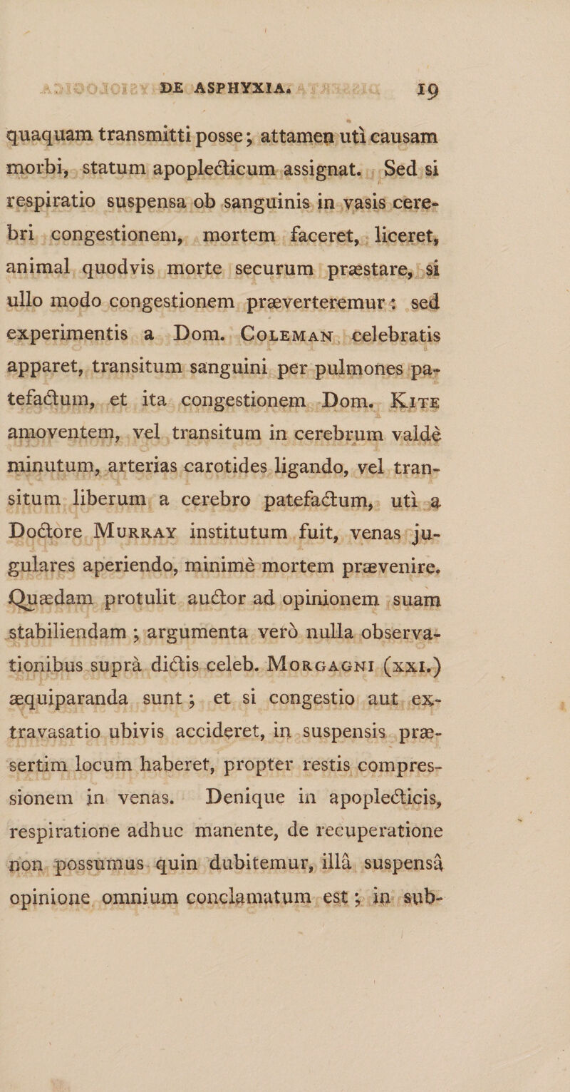 DE ASPHYXIA. 19 quaquam transmitti posse; attamen uti causam morbi, statum apopledicum assignat. Sed si respiratio suspensa ob sanguinis in vasis cere¬ bri congestionem, mortem faceret, liceret, animal quod vis morte securum praestare, si ullo modo congestionem praeverteremur: sed experimentis a Dom. Coleman celebratis apparet, transitum sanguini per pulmones pa- tefadum, et ita congestionem Dom. Kite amoventem, vel transitum in cerebrum valde minutum, arterias carotides ligando, vel tran¬ situm liberum a cerebro patefadum, uti a Dodore Murray institutum fuit, venas ju¬ gulares aperiendo, minime mortem praevenire. Quaedam protulit audor ad opinionem suam stabiliendam ; argumenta vero nulla observa¬ tionibus supra didis celeb. Morgagni (xxi.) aequiparanda sunt; et si congestio aut ex- travasatio ubivis accideret, in suspensis prae¬ sertim locum haberet, propter restis compres¬ sionem in venas. Denique in apopledicis, respiratione adhuc manente, de recuperatione non possumus quin dubitemur, illa suspensa opinione omnium conclamatum est; iu sub- 1