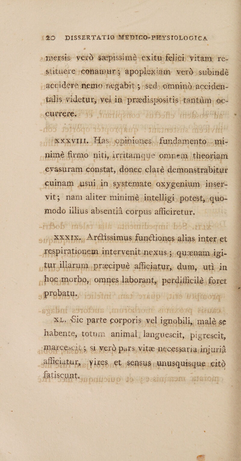mersis vero saepissime exitu felici vitam re¬ stituere conamur; apoplexiam verd subinde accidere nemo negabit; sed omnino acciden¬ talis videtur, vel in praedispositis tantum oc¬ currere. xxxviii. Has opiniones fundamento mi¬ nime firmo niti, imtamque omnem theoriam evasuram constat, donec clare demonstrabitur cuinam usui in systemate oxygenium inser¬ vit; nam aliter minime intelligi potest, quo- tnodo illius absentia corpus afficiretur, xxxjx. Ardissimus functiones alias inter et respirationem intervenit nexus : quaenam igi¬ tur illarum praecipue afficiatur, dum, uti in hoc morbo, omnes laborant, perdifficile foret probatu. xl* -Sic parte corporis vel ignobili, male se habente, totum animal languescit, pigrescit, marcemu ; si vero p«rs vitae necessaria injuria afficiatur, vires et sensus unusquisque cito * * ■» r fatiscunt.