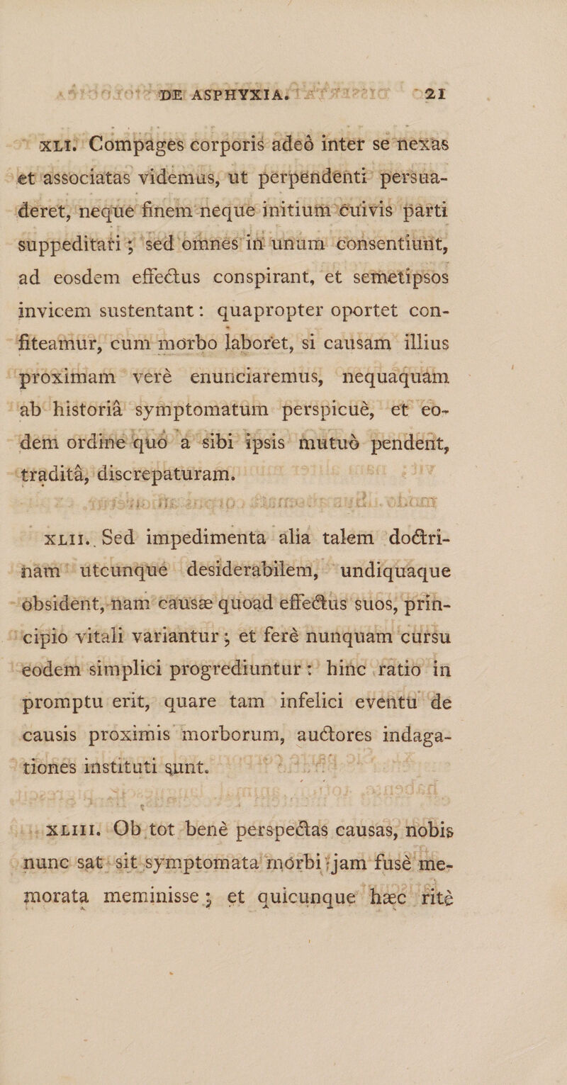 xli. Compages corporis adeo inter se nexas et associatas videmus, ut perpendenti persua¬ deret, neque finem neque initium cuivis parti suppeditari; sed omnes in unam consentiunt, ad eosdem effedtus conspirant, et semetipsos invicem sustentant: quapropter oportet con¬ fiteamur, cum morbo laboret, si causam illius proximam vere enunciaremus, nequaquam ab historia symptomatum perspicue, et eo¬ dem ordine quo a sibi ipsis mutuo pendent, tradita, diserepaturam. .&lt; o i jj ■’' tl- . V* fi*4 •. : 1 J •- UXd 411 xjLii.Sed impedimenta alia talem dodtri- nam utcunque desiderabilem, undiquaque obsident, nam causae quoad effedhis suos, prin¬ cipio vitali variantur; et fere nunquam cursu eodem simplici progrediuntur: hinc ratio in promptu erit, quare tam infelici eventu de causis proximis morborum, audfores indaga¬ tiones instituti sunt. xliii. Ob tot bene perspe&amp;as causas, nobis nunc sat sit symptomata morbi jam fuse me¬ morata meminisse j et quicunque haec rite