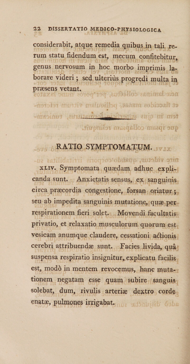 considerabit, atque remedia quibus in tali re- leiaXrp . i|Uyv '3X rum statu fidendum est, mecum confitebitur 9 genus nervosum in hoc morbo imprimis la- borare videri; sed ulterius progredi inulta in praesens vetant, hi TZ'V~: >.iJ H^einbiikiu' f/obis&amp;Rft RATIO SYMPTOMATUM, ttjji xliv. Symptomata quaedam adhuc expli¬ canda sunt. Anxietatis sensus, ex sanguinis circa praecordia congestione, forsan otiatur ; seu ab impedita sanguinis mutatione, quae per respirationem fieri solet. Movendi facultatis privatio, et relaxatio musculorum quorum est vesicam anumque claudere, cessationi a&amp;ionis cerebri attribuendae sunt. Facies livida, qua suspensa respiratio insignitur* explicatu facilis est, modo in mentem revocemus, hanc muta¬ tionem negatam esse quam subire sanguis solebat, dum, rivulis arteriae dextro cord§ <cT3JI v enatae, pulmones irrigabat.