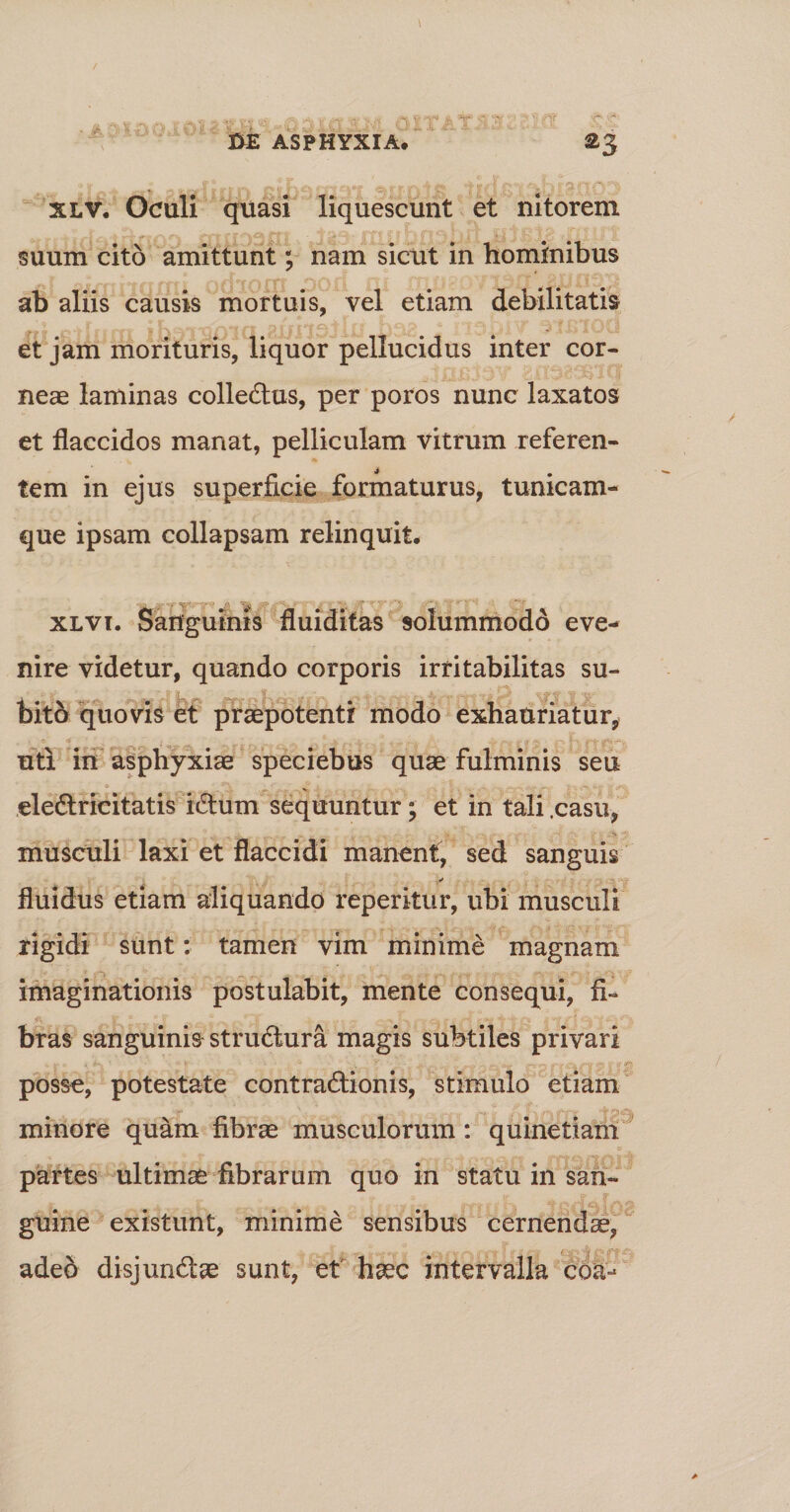 xlv. Oculi quasi liquescunt et nitorem suum cito amittunt; nam sicut in hominibus ab aliis causis mortuis, vel etiam debilitatis et jam morituris, liquor pellucidus inter cor¬ neae laminas colleCtus, per poros nunc laxatos et flaccidos manat, pelliculam vitrum referen- 4 tem in ejus superficie formaturus, tunicam¬ que ipsam collapsam relinquit. xlvt. Sanguinis fluiditas solummodd eve¬ nire videtur, quando corporis irritabilitas su¬ bito quovis et praepotenti modo exhauriatur, uti in asphyxiae speciebus quae fulminis seu ele&amp;ricitatis iCtum sequuntur; et in tali .casu, musculi laxi et flaccidi manent, sed sanguis fluidus etiam aliquando reperitur, ubi musculi rigidi sunt: tamen vim minime magnam imaginationis postulabit, mente consequi, fi¬ bras sanguinis struCtura magis subtiles privari posse, potestate contractionis, stimulo etiam minore quam fibrae musculorum: quinetiam partes ultimae fibrarum quo in statu in san¬ guine existunt, minime sensibus cernendae, adeo disjunCtae sunt, et haec intervalla coa-