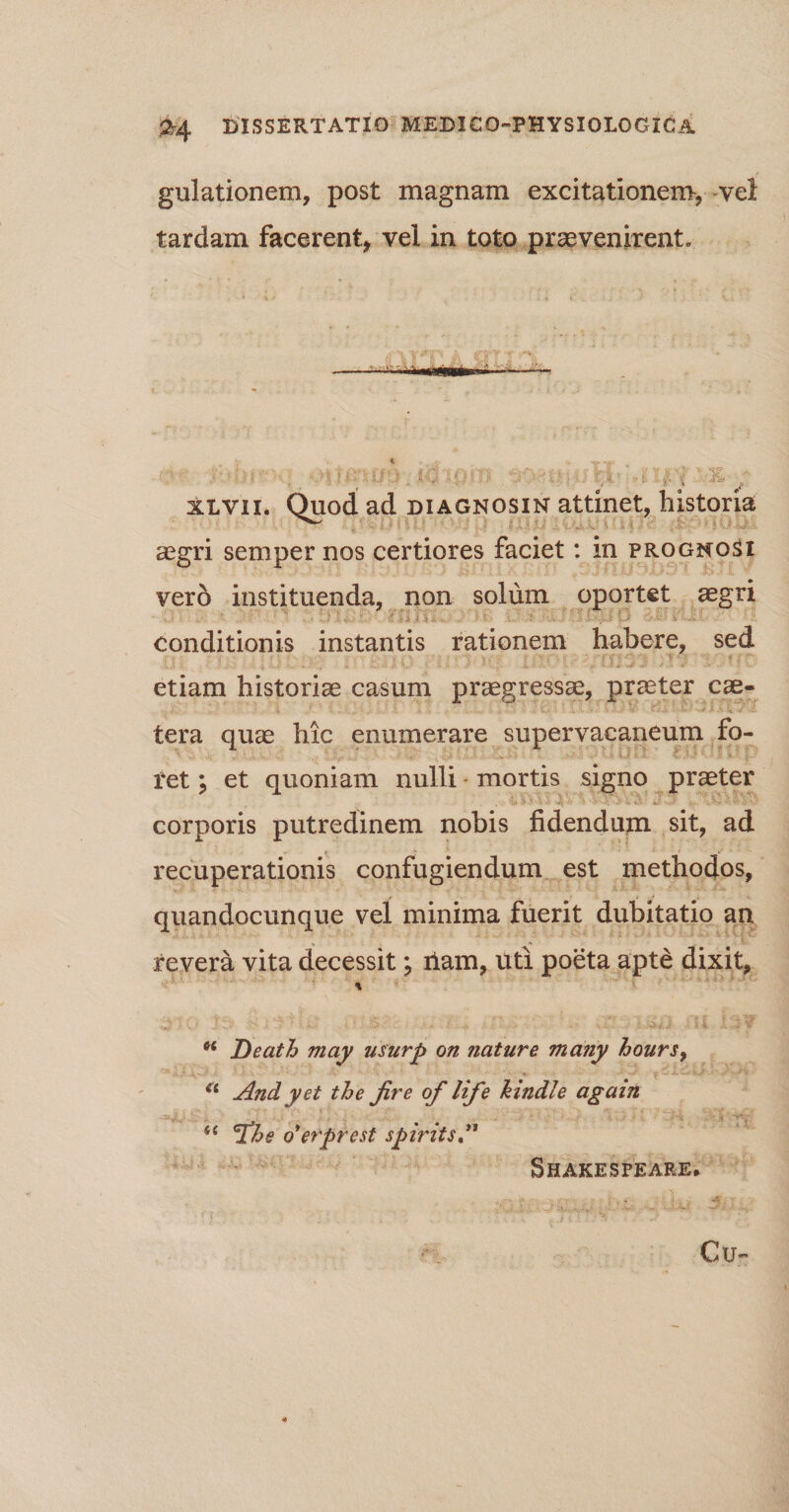 gulationem, post magnam excitationem, vel tardam facerent* vel in toto praevenirent» , '• ; - ■ ■ ‘ •■■ ■ ' «* * ■ ~ * xlvii. Quod ad diagnosin attinet, historia aegri semper nos certiores faciet: in prognosi vero instituenda, non solum oportet aegri •* t j l t■. '■ - • ' ■ * •.)*$ u •- conditionis instantis rationem habere, sed etiam historiae casum praegressae, praeter cae- tera quae hic enumerare supervacaneum fo¬ ret * et quoniam nulli mortis signo praeter corporis putredinem nobis fidendum sit, ad recuperationis confugiendum est methodos, quandocunque vel minima fuerit dubitatio an revera vita decessit; ilam, Uti poeta apte dixit, % t( Death may usurp on nature many hours, V'  ’ • '■ '' ■ ' ** • i u Andyet the Jire of life kmdle again i( The o*erprest spirits ” Cu- Shakesfeare.