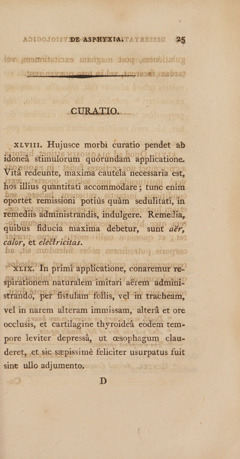 / A DE ASPHYXIA* • 7 - ' '• JvOCf UfKjsi iiv? •-’•:■ - —...i—r C URATIO. xlviii. Hujusce morbi curatio pendet ab ayio^eif! ki£Owoai(X ha jbofrd uti • idonea stimulorum quorundam applicatione. Vita redeunte, maxima cautela necessaria est, hos illius quantitati accommodare: tunc enim * oportet remissioni potius quam sedulitati, in i  > A remediis administrandis, indulgere. Remedia, quibus fiducia maxima debetur, sunt aer, '~iv calor, et elettricitas. ia -,-tia jcafcftaabtf i'-vs: \ib> ilnq ?rtoqiou xlix. In primi applicatione, conaremur re- '*-c ,  • V T ' T*{ p r ' • '' -■ > j « ‘ « ■ : ? . - n ' - - spirationem naturalem imitari aerem admini¬ strando, per fistulam follis, vel in tracheam, vel in narem alteram immissam, altera et ore occlusis, et cartilagine thyroidea eodem tem¬ pore leviter depressa, ut oesophagum clau- ; - • . •• • -v •>•• v . deret, et sic saepissime feliciter usurpatus fuit sine ullo adjumento. D