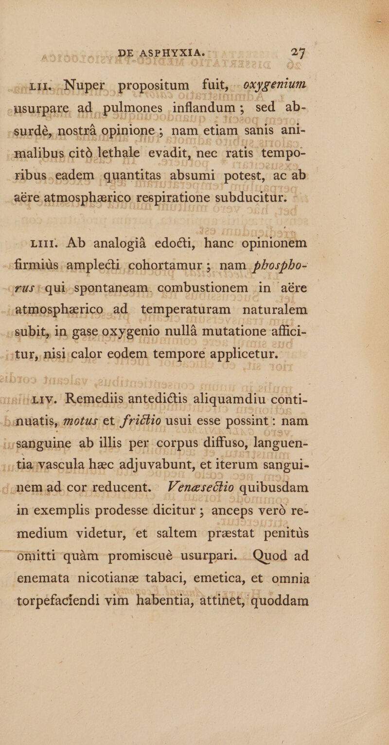 3*7 A •*u .01 ■ lii. Nuper propositum fuit, oxygenium usurpare ad pulmones inflandum; sed ab¬ surde, nostra opinione ; nam etiam sanis ani¬ malibus cit6 lethale evadit, nec ratis tempo¬ ribus eadem quantitas absumi potest, ac ab aere atmosphaerico respiratione subducitur. A ^ W 1111X1 ~ 5 i 1 ,|f j,' a ff ( n i? i '*• i '“V “i *--V , - fk, liii. Ab analogia edo6li, hanc opinionem firmius amplecti cohortamur ; nam phospho- rus qui spontaneam, combustionem in aere atmosphaerico ad temperaturam naturalem subit, in gase oxygenio nulla mutatione affici¬ tur, nisi calor eodem tempore applicetur. liv. Remediis antedidlis aliquamdiu conti¬ nuatis, motus et fridiio usui esse possint: nam * ■ - * f \ c~f \ • sanguine ab illis per corpus diffuso, languen- ' ■  .v a ^ j Vi -i ; f y y 1 fYY tia vascula haec adjuvabunt, et iterum sangui¬ nem ad cor reducent. Venaseffiio quibusdam in exemplis prodesse dicitur ; anceps vero re¬ medium videtur, et saltem praestat penitus omitti quam promiscue usurpari. Quod ad enemata nicotianae tabaci, emetica, et omnia torpefaciendi vim habentia, attinet, quoddam