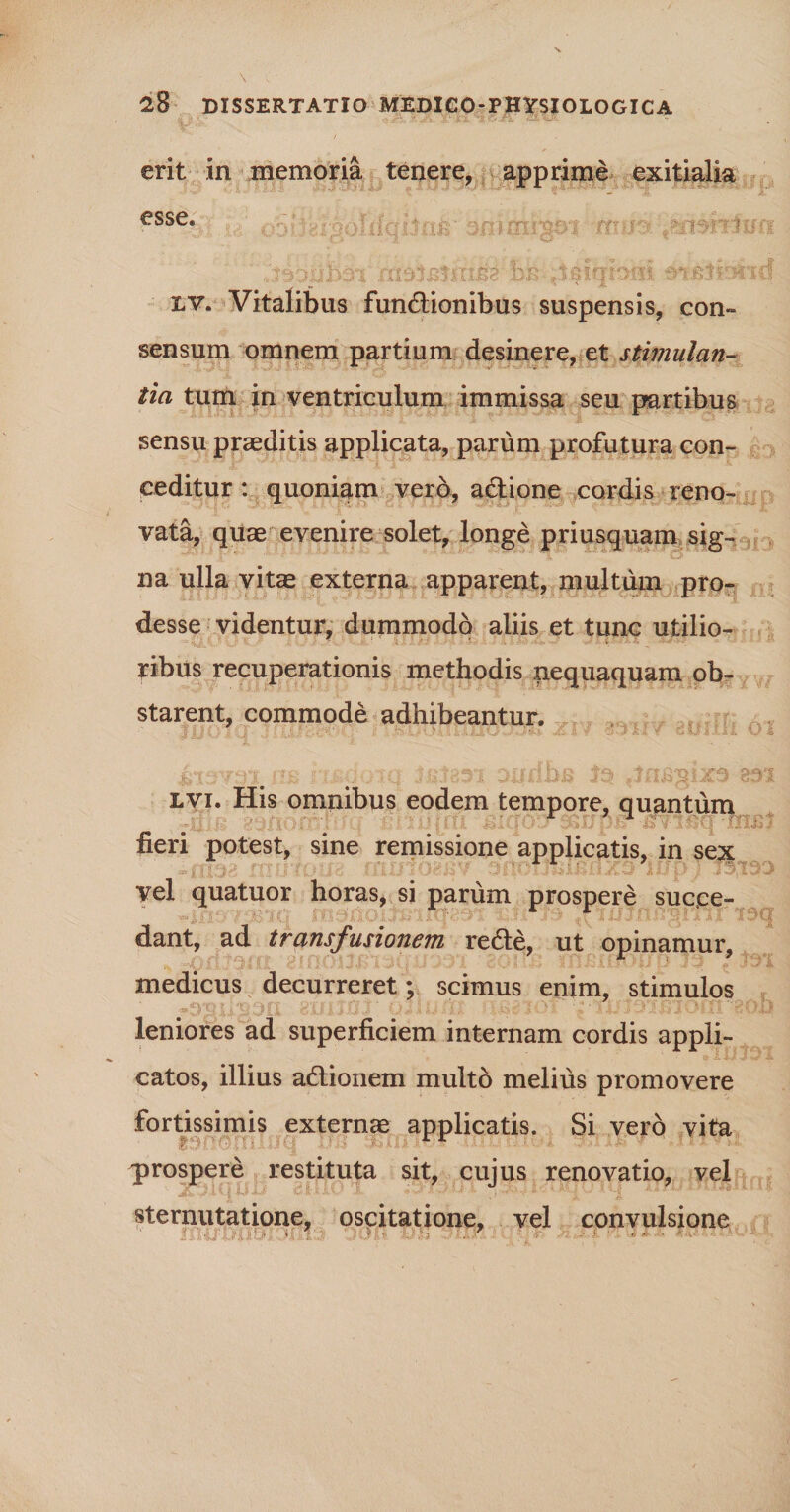 / erit in memoria tenere, apprime exitialia esse»  bh ^isiqbrn mMrmd lv. Vitalibus fundtionibus suspensis, con¬ sensum omnem partium desinere, et stimulan¬ tia tum in ventriculum immissa seu partibus sensu praeditis applicata, parum profutura con¬ ceditur : quoniam vero, adlione cordis reno¬ vata, quae evenire solet, longe priusquam sig¬ na ulla vitae externa apparent, multum pro¬ desse videntur, dummodo aliis et tunc utilio- ■ ribus recuperationis methodis nequaquam ob¬ starent, commode adhibeantur. nc «r i • TO t f ' 31 £fjf f: llR 3*3? TjTIis33i^9 33^1 lvi. His omnibus eodem tempore, quantum fieri potest, sine remissione applicatis, in sext vel quatuor horas, si parum prospere succe¬ dant, ad transfusionem redle, ut opinamur, medicus decurreret; scimus enim, stimulos leniores ad superficiem internam cordis appli¬ catos, illius aftionem multo melius promovere fortissimis externae applicatis. Si vero vita prospere restituta sit, cujus renovatio, vel sternutatione, oscitatione, vel convulsione