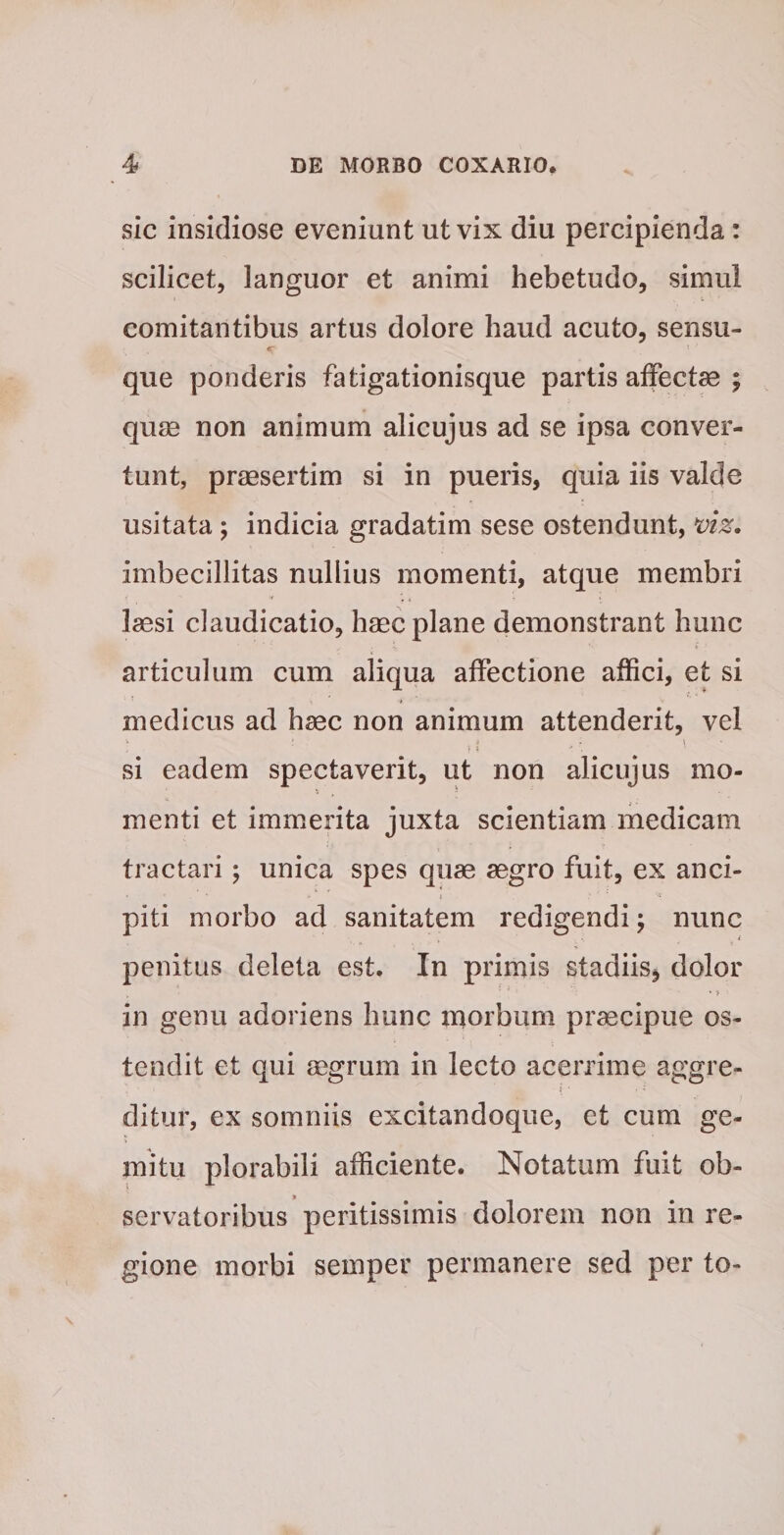 sic insidiose eveniunt ut vix diu percipienda: scilicet, languor et animi hebetudo, simul comitantibus artus dolore haud acuto, sensu- que ponderis fatigationisque partis affectae ; qurn non animum alicujus ad se ipsa conver¬ tunt, praesertim si in pueris, quia iis valde usitata ; indicia gradatim sese ostendunt, imbecillitas nullius momenti, atque membri lassi claudicatio, haec plane demonstrant hunc articulum cum aliqua affectione affici, et si medicus ad haec non animum attenderit, vel si eadem spectaverit, ut non alicujus mo¬ menti et immerita juxta scientiam medicam tractari ; unica spes quae aegro fuit, ex anci- piti morbo ad sanitatem redigendi; nunc penitus deleta est. In primis stadiis, dolor in genu adoriens hunc morbum praecipue os¬ tendit et qui mgrum in lecto acerrime aggre- i ditur, ex somniis excitandoque, et cum ge¬ mitu plorabili afficiente. Notatum fuit ob¬ servatoribus peritissimis dolorem non in re¬ gione morbi semper permanere sed per to-