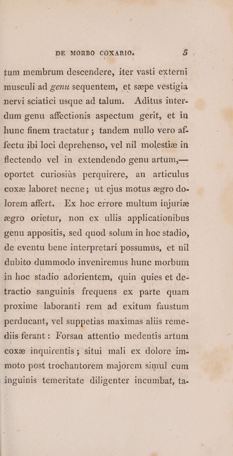 tum membrum descendere, iter vasti externi musculi ad ge7iu sequentem, et saepe vestigia nervi sciatici usque ad talum* Aditus inter- i dum genu affectionis aspectum gerit, et in hunc finem tractatur ; tandem nullo vero af¬ fectu ibi loci deprehenso, vel nil modestiae in flectendo vel in extendendo genu artum,—• oportet curiosius perquirere, an articulus coxae laboret necne; ut ejus motus aegro do¬ lorem affert. Ex hoc errore multum injuriae aegro orietur, non ex ullis applicationibus genu appositis, sed quod solum in hoc stadio, de eventu bene interpretari possumus, et nil dubito dummodo inveniremus hunc morbum in hoc stadio adorientema quin quies et de- tractio sanguinis frequens ex parte quam proxime laboranti rem ad exitum faustum perducant, vel suppetias maximas aliis reme¬ diis ferant: Forsan attentio medentis artum coxae inquirentis; situi mali ex dolore im¬ moto post trochantorem majorem simul cum inguinis temeritate diligenter incumbat, ta-