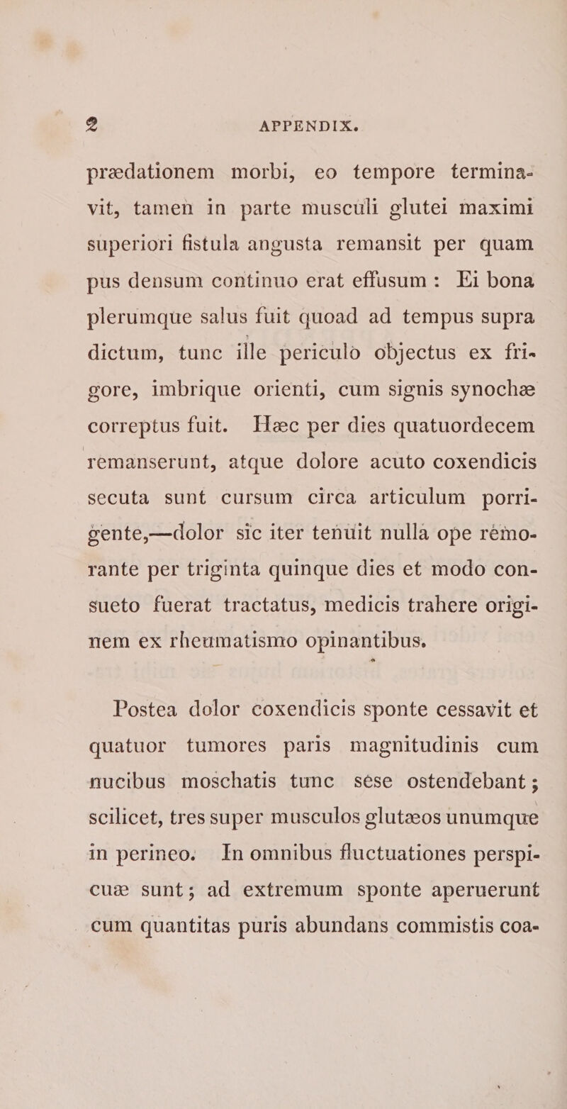 praedationem morbi, eo tempore termina¬ vit, tamen in parte musculi glutei maximi superiori fistula angusta remansit per quam pus densum continuo erat effusum : Ei bona plerumque salus fuit quoad ad tempus supra dictum, tunc ille periculo objectus ex fri¬ gore, imbrique orienti, cum signis synochae correptus fuit. Haec per dies quatuordecem remanserunt, atque dolore acuto coxendicis secuta sunt cursum circa articulum porri¬ gente,—dolor sic iter tenuit nulla ope remo- rante per triginta quinque dies et modo con¬ sueto fuerat tractatus, medicis trahere origi¬ nem ex rheumatismo opinantibus. Postea dolor coxendicis sponte cessavit et quatuor tumores paris magnitudinis cum nucibus moschatis tunc sese ostendebant; scilicet, tres super musculos glutaeos unumque in perineo. In omnibus fluctuationes perspi¬ cuae sunt; ad extremum sponte aperuerunt cum quantitas puris abundans commistis coa-