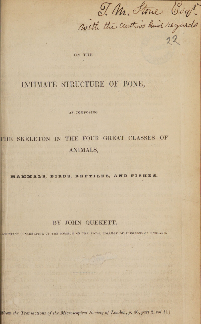 _ H 4k, <%nJu <iV CCuXtZmKl $U“ot AAjsVlbU INTIMATE STRUCTURE OF BONE, AS COMPOSING 'HE SKELETON IN THE FOUR GREAT CLASSES OF ANIMALS, MAMMALS, BIRDS, REPTILES, AND FISHES. BY JOHN QUEKETT, ASSISTANT CONSERVATOR OF THE MUSEUM OP THE ROYAL COLLEGE OF SURGEONS OF ENGLAND. / , ^-*-f. Wrom the Transactions of the Microscopical Society of London, p. 46, part 2, vol, ii.]