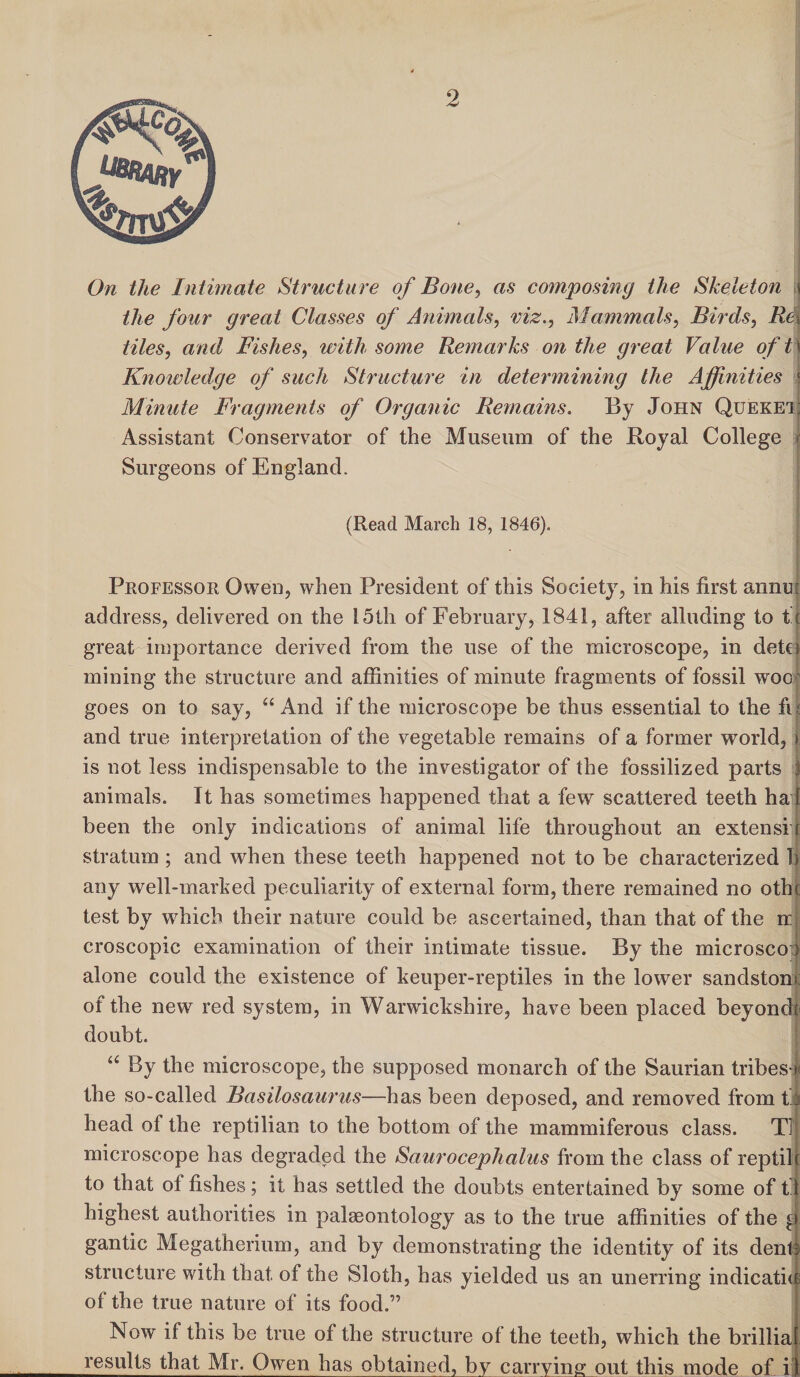 the four great Classes of Animals, viz., Mammals, Birds, Re\ tiles, and Fishes, with some Remarks on the great Value of t \ Knowledge of such Structure in determining the Affinities ;| Minute Fragments of Organic Remains. By John Queket; Assistant Conservator of the Museum of the Royal College Surgeons of England. (Read March 18, 1846). Professor Owen, when President of this Society, in his first annu: address, delivered on the 15th of February, 1841, after alluding to t't great importance derived from the use of the microscope, in detci mining the structure and affinities of minute fragments of fossil woo goes on to say, “And if the microscope be thus essential to the fif and true interpretation of the vegetable remains of a former world, \ is not less indispensable to the investigator of the fossilized parts 1 animals. It has sometimes happened that a few scattered teeth ha| been the only indications of animal life throughout an extensi [ stratum ; and when these teeth happened not to be characterized b any well-marked peculiarity of external form, there remained no othc test by which their nature could be ascertained, than that of the m croscopic examination of their intimate tissue. By the microscO') alone could the existence of keuper-reptiles in the lower sandstom of the new red system, in Warwickshire, have been placed beyondt doubt. u By the microscope, the supposed monarch of the Saurian tribe si the so-called Basilosaurus—has been deposed, and removed from tl head of the reptilian to the bottom of the mammiferous class. Tl microscope has degraded the Saurocephalus from the class of reptile to that of fishes; it has settled the doubts entertained by some of tj highest authorities in palaeontology as to the true affinities of the a gantic Megatherium, and by demonstrating the identity of its dent-: structure with that of the Sloth, has yielded us an unerring indicatici of the true nature of its food.” Now if this be true of the structure of the teeth, which the brilliaf results that Mr. Owen has obtained, by carrying out this mode of il