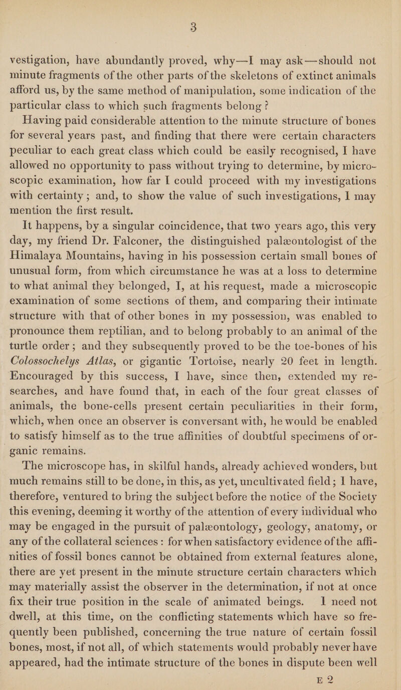 vestigation, have abundantly proved, why—I may ask—should not minute fragments of the other parts of the skeletons of extinct animals afford us, by the same method of manipulation, some indication of the particular class to which such fragments belong ? Having paid considerable attention to the minute structure of bones for several years past, and finding that there were certain characters peculiar to each great class which could be easily recognised, I have allowed no opportunity to pass without trying to determine, by micro¬ scopic examination, how far I could proceed with my investigations with certainty; and, to show the value of such investigations, 1 may mention the first result. It happens, by a singular coincidence, that two years ago, this very day, my friend Dr. Falconer, the distinguished palaeontologist of the Himalaya Mountains, having in his possession certain small bones of unusual form, from which circumstance he was at a loss to determine to what animal they belonged, I, at his request, made a microscopic examination of some sections of them, and comparing their intimate structure with that of other bones in my possession, was enabled to pronounce them reptilian, and to belong probably to an animal of the turtle order; and they subsequently proved to be the toe-bones of his Colossochelys Atlas, or gigantic Tortoise, nearly 20 feet in length. Encouraged by this success, I have, since then, extended my re¬ searches, and have found that, in each of the four great classes of animals, the bone-cells present certain peculiarities in their form, which, when once an observer is conversant with, he would be enabled to satisfy himself as to the true affinities of doubtful specimens of or¬ ganic remains. The microscope has, in skilful hands, already achieved wonders, but much remains still to be done, in this, as yet, uncultivated field; 1 have, therefore, ventured to bring the subject before the notice of the Society this evening, deeming it worthy of the attention of every individual who may be engaged in the pursuit of palaeontology, geology, anatomy, or any of the collateral sciences : for when satisfactory evidence of the affi¬ nities of fossil bones cannot be obtained from external features alone, there are yet present in the minute structure certain characters which may materially assist the observer in the determination, if not at once fix their true position in the scale of animated beings. 1 need not dwell, at this time, on the conflicting statements which have so fre¬ quently been published, concerning the true nature of certain fossil bones, most, if not all, of which statements would probably never have appeared, had the intimate structure of the bones in dispute been well E 2
