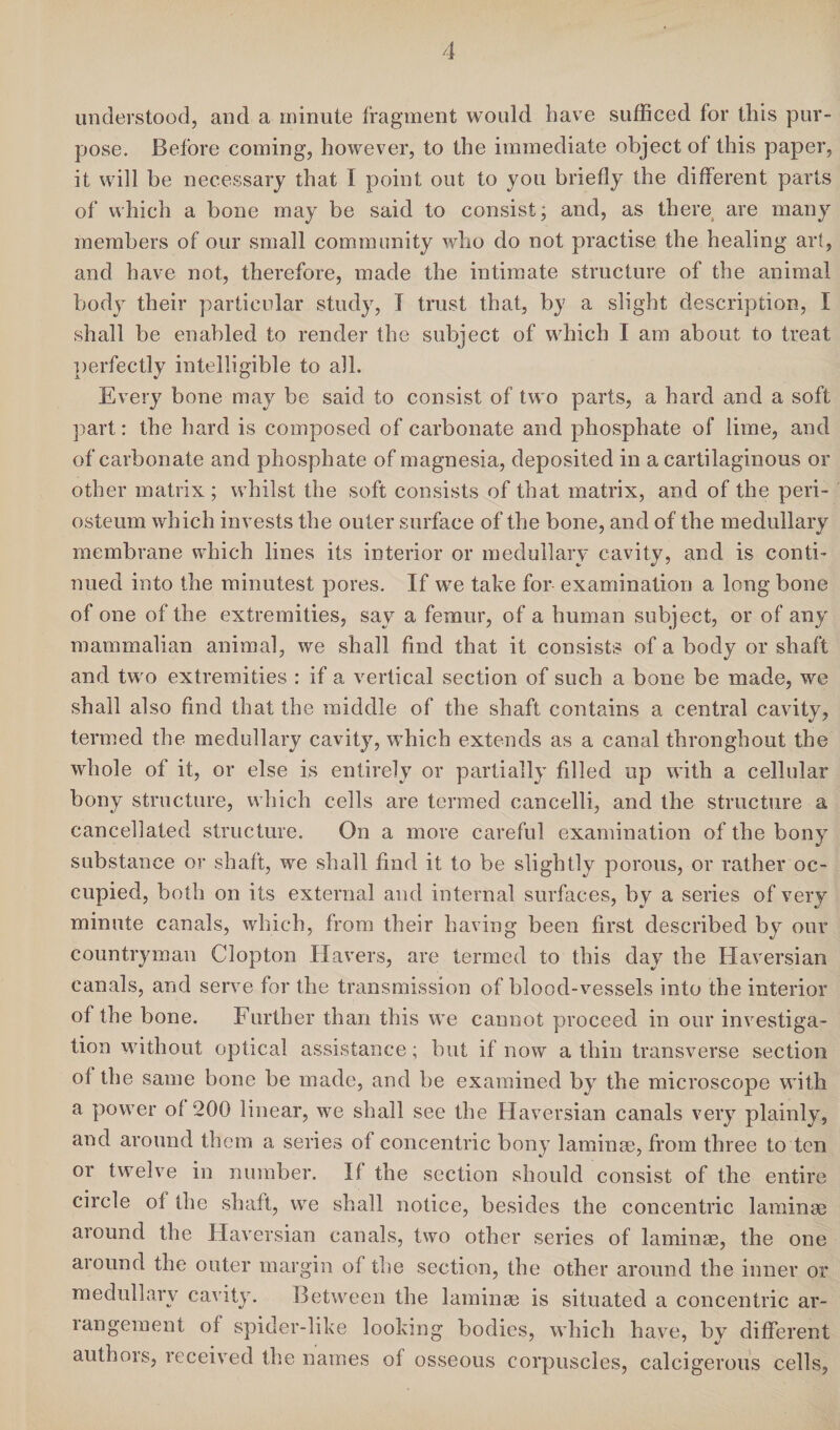 understood, and a minute fragment would have sufficed for this pur¬ pose. Before coming, however, to the immediate object of this paper, it will be necessary that I point out to you briefly the different parts of which a bone may be said to consist; and, as there are many members of our small community who do not practise the healing art, and have not, therefore, made the intimate structure of the animal body their particular study, I trust that, by a slight description, I shall be enabled to render the subject of which I am about to treat perfectly intelligible to all. Every bone may be said to consist of two parts, a hard and a soft part: the hard is composed of carbonate and phosphate of lime, and of carbonate and phosphate of magnesia, deposited in a cartilaginous or other matrix; whilst the soft consists of that matrix, and of the peri¬ osteum which invests the outer surface of the bone, and of the medullary membrane which lines its interior or medullary cavity, and is conti¬ nued into the minutest pores. If we take for examination a long bone of one of the extremities, say a femur, of a human subject, or of any mammalian animal, we shall find that it consists of a body or shaft and two extremities : if a vertical section of such a bone be made, we shall also find that the middle of the shaft contains a central cavity, termed the medullary cavity, which extends as a canal throughout the whole of it, or else is entirely or partially filled up with a cellular bony structure, which cells are termed cancelli, and the structure a cancellated structure. On a more careful examination of the bony substance or shaft, we shall find it to be slightly porous, or rather oc¬ cupied, both on its external and internal surfaces, by a series of very minute canals, which, from their having been first described by our countryman Clopton Havers, are termed to this day the Haversian canals, and serve for the transmission of blood-vessels into the interior of the bone. Further than this we cannot proceed in our investiga¬ tion without optical assistance; but if now a thin transverse section of the same bone be made, and be examined by the microscope with a power of 200 linear, we shall see the Haversian canals very plainly, and around them a series of concentric bony laminae, from three to ten or twelve in number. If the section should consist of the entire circle ot the shaft, we shall notice, besides the concentric laminae around the Haversian canals, two other series of laminae, the one around the outer margin of the section, the other around the inner or medullary cavity. Between the laminae is situated a concentric ar- langeraent of spider-like looking bodies, which have, by different authors, received the names of osseous corpuscles, calcigerous cells,