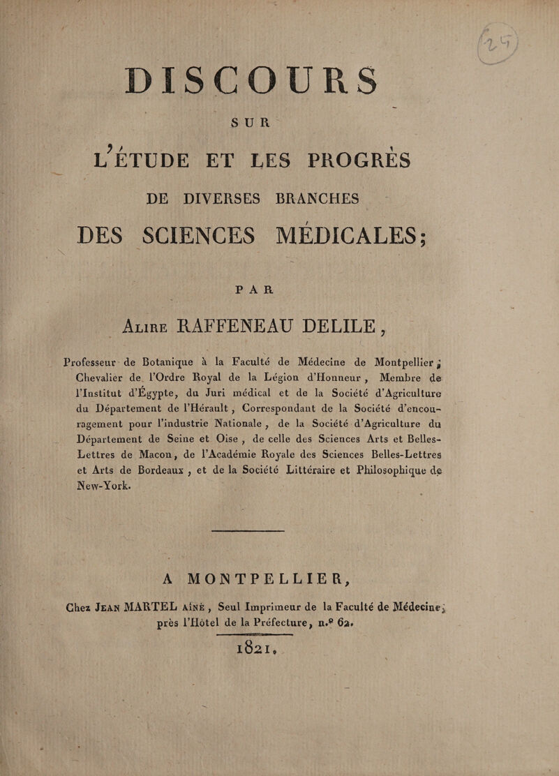 r ISCOÜRS SUR 91 LETUDE ET LES PROGRES DE DIVERSES BRANCHES DES SCIENCES MEDICALES 9 \ PAR Alire RAFFENEAU DELIEE, Professeur de Botanique à la Faculté de Médecine de Montpellier^ Chevalier de l’Ordre Royal de la Légion d’Honneur , Membre de l’Institut d’Égypte, du Juri médical et de la Société d’Agriculture du Département de l’Hérault , Correspondant de la Société d’encou¬ ragement pour l’industrie Nationale 7 de la Société d’Agriculture du Département de Seine et Oise , de celle des Sciences Arts et Belles- Lettres de Maçon, de l’Académie Royale des Sciences Belles-Lettres et Arts de Bordeaux , et de la Société Littéraire et Philosophique de New-York. * 'V .. . \ . A MONTPELLIER, Chez Jean MARTEL a!nè , Seul Imprimeur de la Faculté de Médecine: près l’Hôtel de la Préfecture, n.p 6a*