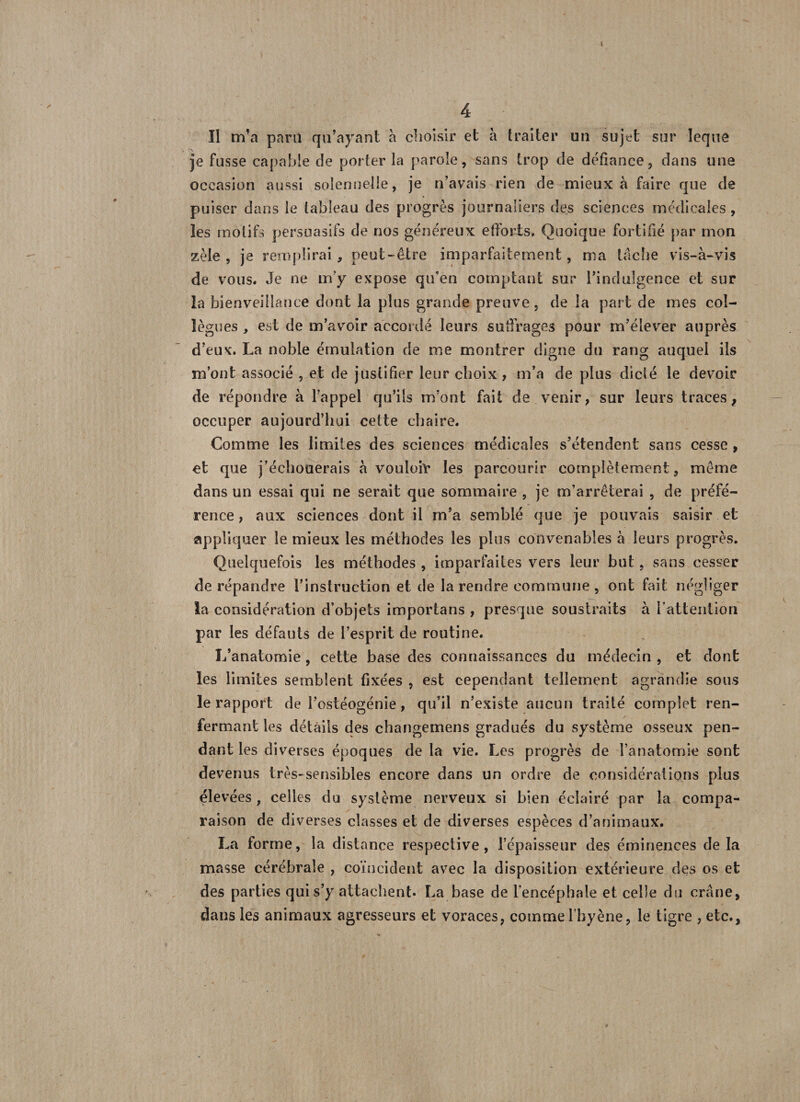 II m’a para qu’ayant à choisir et à traiter un sujet sur leque ,\ je fusse capable de porter la parole, sans trop de défiance, dans une occasion aussi solennelle, je n’avais rien de mieux à faire que de puiser dans le tableau des progrès journaliers des sciences médicales , les motifs persuasifs de nos généreux efforts* Quoique fortifié par mon zèle , je remplirai , peut-être imparfaitement , ma tache vis-à-vis de vous. Je ne m'y expose qu’en comptant sur l’indulgence et sur la bienveillance dont la plus grande preuve, de la part de mes col¬ lègues , est de m’avoir accordé leurs suffrages pour m’élever auprès d’eux. La noble émulation de nie montrer digne du rang auquel ils m’ont associé , et de justifier leur choix, m’a de plus dicté le devoir de répondre à l’appel qu’ils m’ont fait de venir, sur leurs traces, occuper aujourd’hui celte chaire. Comme les limites des sciences médicales s’étendent sans cesse , et que j’échouerais à vouloir les parcourir complètement, même dans un essai qui ne serait que sommaire , je m’arrêterai , de préfé¬ rence, aux sciences dont il m’a semblé que je pouvais saisir et appliquer le mieux les méthodes les plus convenables à leurs progrès. Quelquefois les méthodes , imparfaites vers leur but, sans cesser de répandre l’instruction et de la rendre commune, ont fait négliger la considération d’objets importans , presque soustraits à l'attention par les défauts de l’esprit de routine. L’anatomie, cette base des connaissances du médecin , et dont les limites semblent fixées , est cependant tellement agrandie sous le rapport de l’ostéogénie, qu’il n’existe aucun traité complet ren¬ fermant les détails des changemens gradués du système osseux pen¬ dant les diverses époques de la vie. Les progrès de l’anatomie sont devenus très-sensibles encore dans un ordre de considérations plus élevées , celles du système nerveux si bien éclairé par la compa¬ raison de diverses classes et de diverses espèces d’animaux. La forme, la distance respective, l’épaisseur des éminences de la masse cérébrale , coïncident avec la disposition extérieure des os et des parties qui s’y attachent. La base de l’encéphale et celle du crâne, dans les animaux agresseurs et voraces, comme l’hyène, le tigre , etc.,