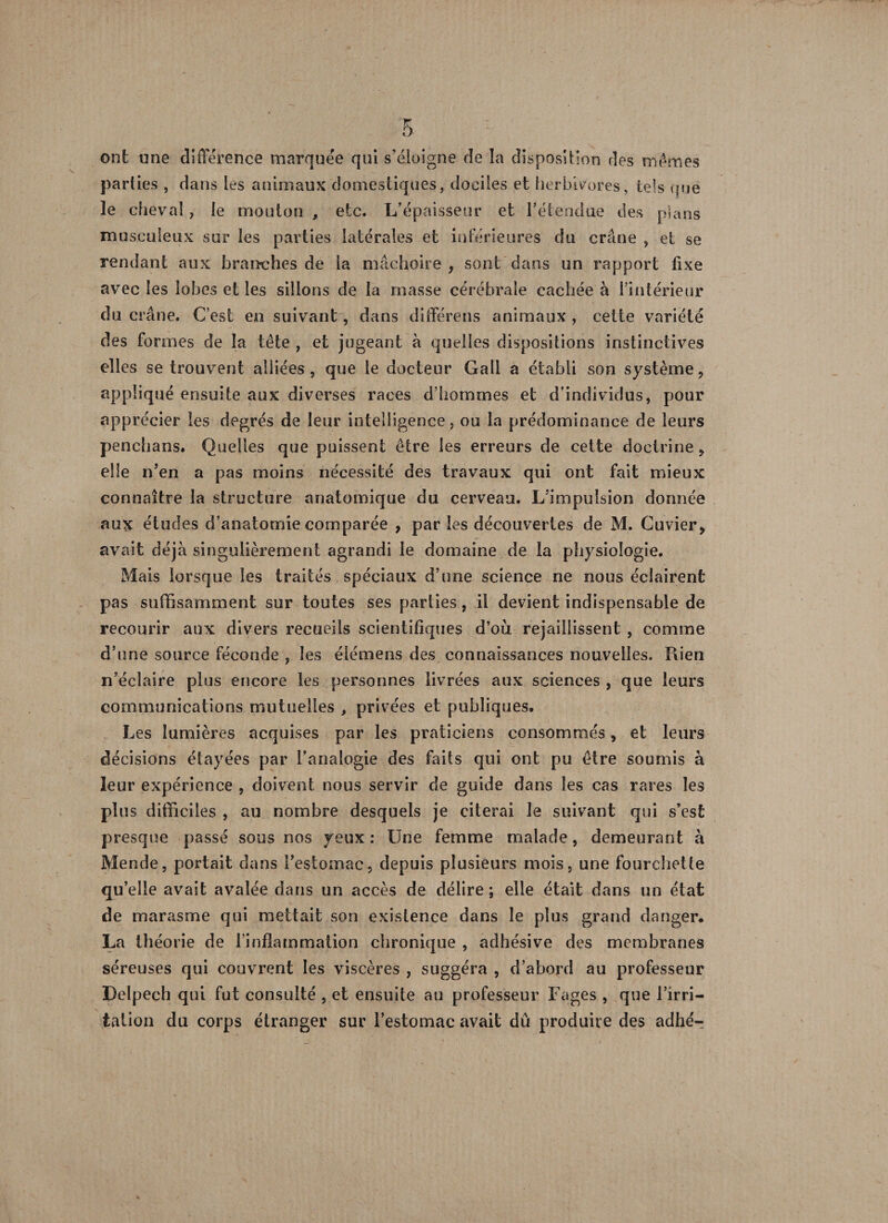 ont une différence marquée qui s'éloigne de la disposition des mêmes parties , dans les animaux domestiques, dociles et herbivores, tels que le cheval, le mouton , etc. L’épaisseur et rétendue des plans musculeux sur les parties latérales et inférieures du crâne , et se rendant aux branches de la mâchoire, sont dans un rapport fixe avec les lobes et les sillons de la masse cérébrale cachée à l’intérieur du crâne. C’est en suivant, dans différens animaux , cette variété des formes de la tête , et jugeant à quelles dispositions instinctives elles se trouvent alliées, que le docteur Gall a établi son système, appliqué ensuite aux diverses races d’hommes et d’individus, pour apprécier les degrés de leur intelligence, ou la prédominance de leurs penchans. Quelles que puissent être les erreurs de cette doctrine, elle n’en a pas moins nécessité des travaux qui ont fait mieux connaître la structure anatomique du cerveau. L’impulsion donnée aux études d’anatomie comparée , par les découvertes de M. Cuvier, avait déjà singulièrement agrandi le domaine de la physiologie. Mais lorsque les traités spéciaux d’une science ne nous éclairent pas suffisamment sur toutes ses parties, il devient indispensable de recourir aux divers recueils scientifiques d’où rejaillissent , comme d’une source féconde , les éiémens des connaissances nouvelles. Rien n’éclaire plus encore les personnes livrées aux sciences , que leurs communications mutuelles , privées et publiques. Les lumières acquises par les praticiens consommés, et leurs décisions étayées par l’analogie des faits qui ont pu être soumis à leur expérience , doivent nous servir de guide dans les cas rares les plus difficiles , au nombre desquels je citerai le suivant qui s’est presque passé sous nos yeux: Une femme malade, demeurant à Mende, portait dans l’estomac, depuis plusieurs mois, une fourchette qu’elle avait avalée dans un accès de délire; elle était dans an état de marasme qui mettait son existence dans le plus grand danger. La théorie de l’inflammation chronique , adhésive des membranes séreuses qui couvrent les viscères , suggéra , d’abord au professeur Delpech qui fut consulté , et ensuite au professeur Fages , que l’irri¬ tation du corps étranger sur l’estomac avait dû produire des adhé^