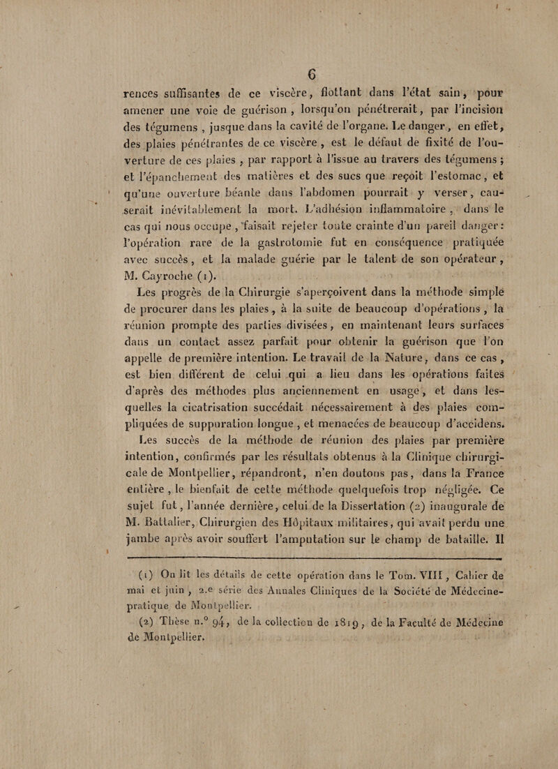 6 rences suffisantes de ce viscère, flottant dans l’état sain, pour amener une voie de guérison, lorsqu’on pénétrerait, par l’incision des tégumens , jusque clans la cavité de lorgane. Le danger, en effet, des plaies pénétrantes de ce viscère , est le défaut de fixité de l’ou¬ verture de ces plaies , par rapport à l’issue au travers des tégumens ; et l’épanchement des matières et des sucs que reçoit l’estomac, et qu’une ouverture béante dans l’abdomen pourrait y verser, cau¬ serait inévitablement la mort. L’adhésion inflammatoire , dans le cas qui nous occupe /faisait rejeter toute crainte d’un pareil danger: l’opération rare de la gastrotomie fut en conséquence pratiquée avec succès, et la malade guérie par le talent de son opérateur , M. Cayroche (i). Les progrès de la Chirurgie s’aperçoivent dans la méthode simple de procurer dans les plaies , à la suite de beaucoup d’opérations , la réunion prompte des parties divisées , en maintenant leurs surfaces dans un contact assez parfait pour obtenir la guérison que l’on appelle de première intention. Le travail de la Nature, dans ce cas , est bien différent de celui qui a lieu dans les opérations faites d’après des méthodes plus anciennement en usage, et dans les¬ quelles la cicatrisation succédait nécessairement à des plaies com¬ pliquées de suppuration longue , et menacées de beaucoup d’accidens. Les succès de la méthode de réunion des plaies par première intention, confirmés par les résultats obtenus a la Clinique chirurgi¬ cale de Montpellier, répandront, n’en doutons pas, dans la France entière , le bienfait de celte méthode quelquefois trop négligée. Ce sujet fut, l’année dernière, celui de la Dissertation (2) inaugurale de M. Battalier, Chirurgien des Hôpitaux militaires, qui avait perdu une jambe après avoir souffert ramputation sur le champ de bataille. Il (1) On lit les détails de cette opération dans le Toin. VIII , Cahier de mai et juin , 2.0 série des Annales Cliniques de la Société de Médecine- pratique de Montpellier. (2) Thèse ii.° 94; de la collection de 1819 ? de la Faculté de Médecine de Montpellier.