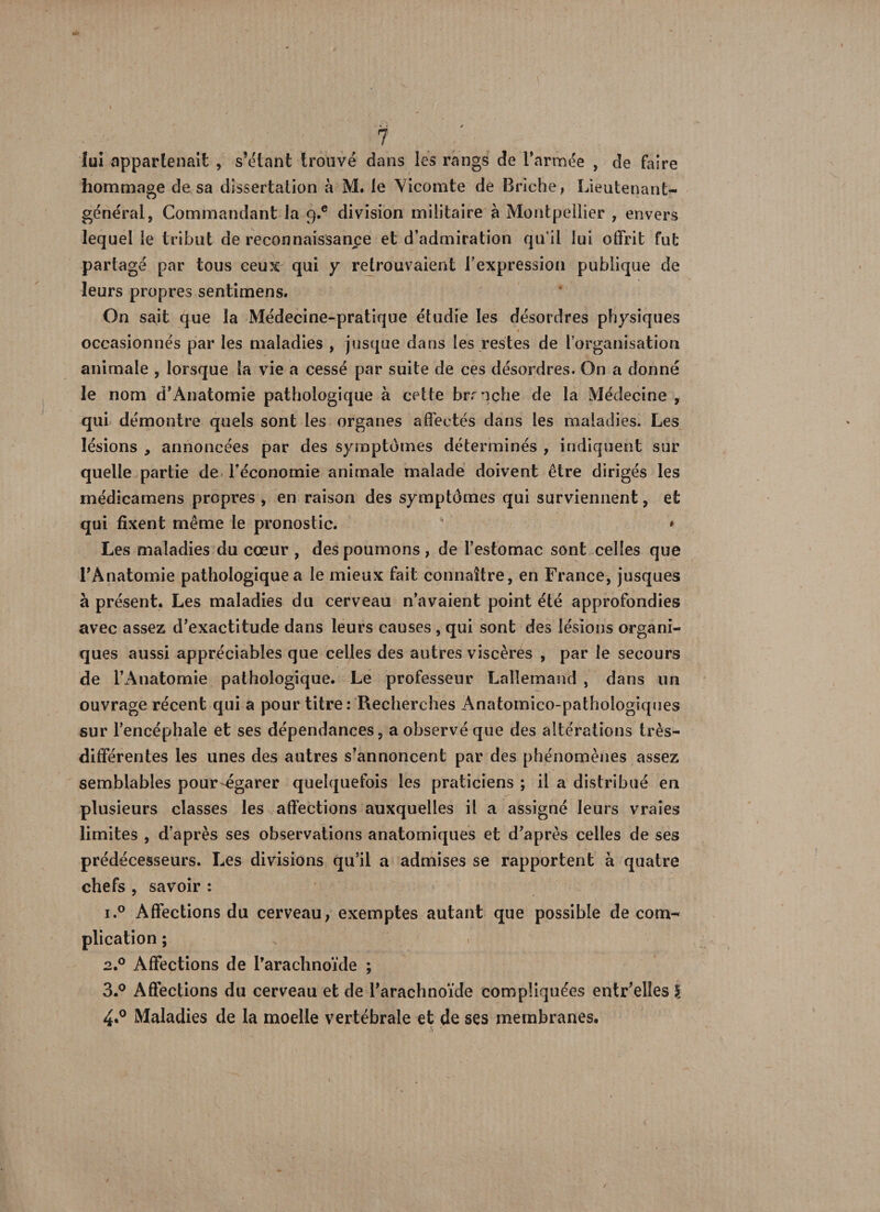 lui appartenait , s’étant trouvé dans les rangs de l’armée , de faire hommage de sa dissertation à M. le Vicomte dé 13riche, Lieutenant- général, Commandant la q.e division militaire à Montpellier , envers lequel le tribut de reconnaissance et d’admiration qu’il lui offrit fut partagé par tous ceux qui y retrouvaient l’expression publique de leurs propres sentimens. On sait que la Médecine-pratique étudie les désordres physiques < occasionnés par les maladies , jusque dans les restes de l’organisation animale , lorsque la vie a cessé par suite de ces désordres. On a donné le nom d’Ànatomie pathologique à celte bmche de la Médecine , qui démontre quels sont les organes affectés dans les maladies. Les lésions , annoncées par des symptômes déterminés , indiquent sur quelle partie de l’économie animale malade doivent être dirigés les médicamens propres , en raison des symptômes qui surviennent, et qui fixent même le pronostic. • Les maladies du cœur , des poumons, de l’estomac sont celles que l’Anatomie pathologique a le mieux fait connaître, en France, jusques à présent. Les maladies du cerveau n’avaient point été approfondies avec assez d’exactitude dans leurs causes , qui sont des lésions organi¬ ques aussi appréciables que celles des autres viscères , par le secours de l’Anatomie pathologique. Le professeur Lallemand , dans un ouvrage récent qui a pour titre: Recherches Anatomico-pathologiques sur l’encéphale et ses dépendances, a observé que des altérations très- différentes les unes des autres s’annoncent par des phénomènes assez semblables pour-égarer quelquefois les praticiens ; il a distribué en plusieurs classes les affections auxquelles il a assigné leurs vraies limites , d’après ses observations anatomiques et d’après celles de ses prédécesseurs. Les divisions qu’il a admises se rapportent à quatre chefs , savoir : i.° Affections du cerveau, exemptes autant que possible de com¬ plication ; 2.0 Affections de l’arachnoïde ; 3.° Affections du cerveau et de l’arachnoïde compliquées entr’elles \ 4*° Maladies de la moelle vertébrale et de ses membranes.