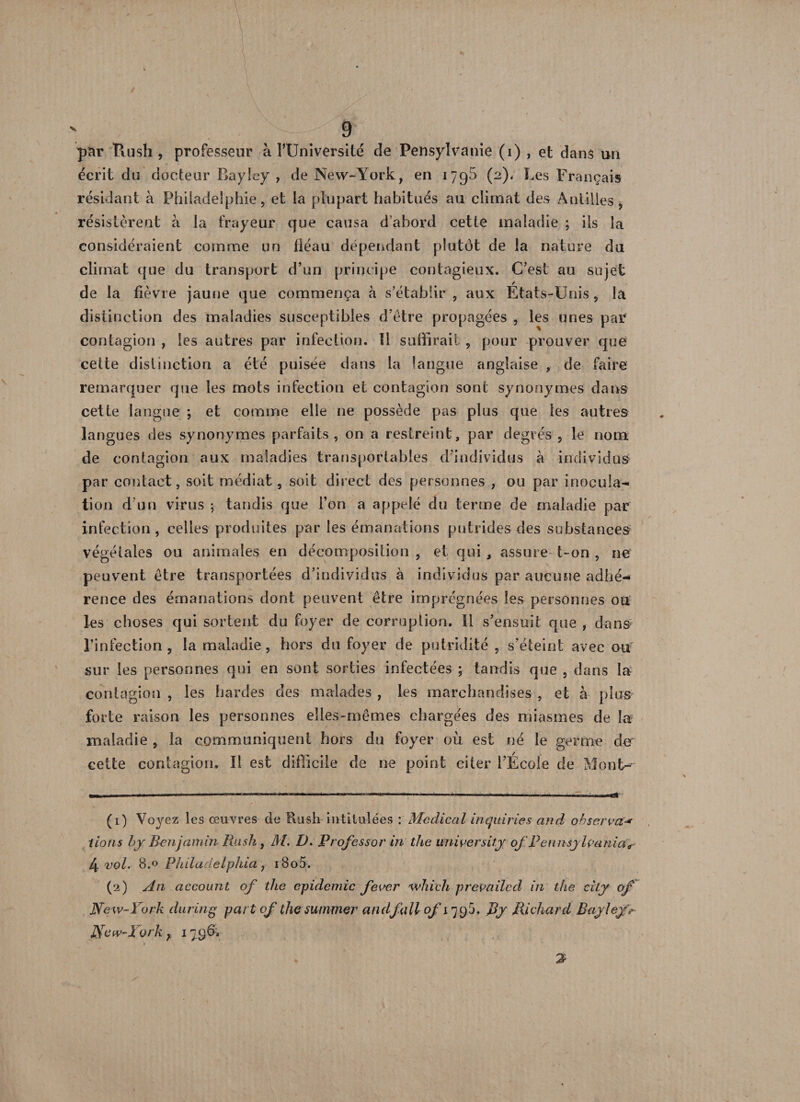 \ 9 par Rush, professeur à l’Université de Pensylvanie (i) , et dans un écrit du docteur Bayley , de New-York, en 1790 (2), Les Français résidant à Philadelphie, et la plupart habitués au climat des Antilles, résistèrent à la frayeur que causa d’abord cette maladie ; ils la considéraient comme un fléau dépendant plutôt de la nature du climat que du transport d’un principe contagieux. C’est au sujet de la fièvre jaune que commença à s’établir , aux États-Unis, la distinction des maladies susceptibles d’être propagées , les unes par contagion , les autres par infection. Il suffirait , pour prouver que cette distinction a été puisée dans la langue anglaise , de faire remarquer que les mots infection et contagion sont synonymes dans cette langue ; et comme elle ne possède pas plus que les autres langues des synonymes parfaits, on a restreint, par degrés , le nom de contagion aux maladies transportables d’individus à individus par contact, soit médiat, soit direct des personnes , ou par inocula¬ tion d'un virus ; tandis que l’on a appelé du terme de maladie par infection, celles produites par les émanations putrides des substances végétales ou animales en décomposition , et qui, assure t-on , ne être transportées d’individus à individus par aucune adhé¬ rence des émanations dont peuvent être imprégnées les personnes on les choses qui sortent du foyer de corruption. Il s’ensuit que , dans l’infection , la maladie, hors du foyer de putridité , s’éteint avec ou sur les personnes qui en sont sorties infectées ; tandis que , dans la contagion , les hardes des malades , les marchandises , et à plus forte raison les personnes elles-mêmes chargées des miasmes de la maladie , la communiquent hors du foyer où est né le germe de cette contagion. Il est difficile de ne point citer l’École de Mont- (1) Voyez les œuvres de Rush intitulées : Medical in qui ries and observa** lions hj Benjamin Rush , M. D. Prof essor in the university of Pennsylvania s 4 vol. 8.0 Philadelphia y 18o5. New-York du ring part of the summer and fait 0/1795, By Richard Bayley> ]$ew-York } 1796. . ' ' 2 peuvent