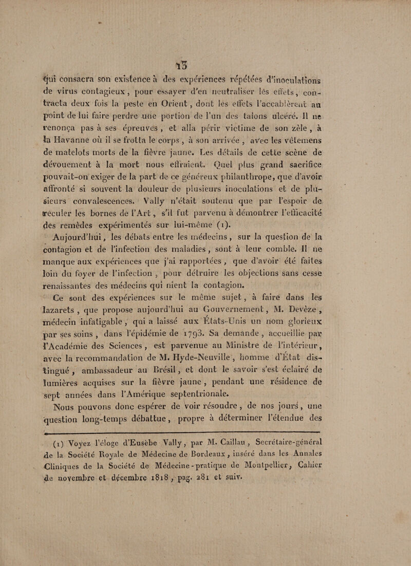 iB €|ui consacra son existence à des expériences répétées d’inoculations de virus contagieux , pour essayer d'en neutraliser lés effets, con¬ tracta deux fois la peste en Orient, dont les effets l'accablèrent au point de lui faire perdre une portion de l’un des talons ulcéré. 11 ne renonça pas à ses épreuves , et alla périr victime de son zèle , à la Havanne où il se frotta le corps , à son arrivée , avec les vètemens de matelots morts de la fièvre jaune. Les détails de cette scène de dévouement à la mort nous effraient. Quel plus grand sacrifice pouvait-on exiger de la part de ce généreux philanthrope, que d’avoir affronté si souvent la douleur de plusieurs inoculations et de plu¬ sieurs convalescences. Vally n'était soutenu que par l’espoir de reculer les bornes de l’Art, s'il fut parvenu à démontrer l’efficacité des remèdes expérimentés sur lui-même (i). Aujourd’hui, les débats entre les médecins, sur la question de la contagion et de l’infection des maladies , sont à leur comble, il ne manque aux expériences que j’ai rapportées * que d’avoir été faites loin du foyer de l’infection , pour détruire les objections sans cesse renaissantes des médecins qui nient la contagion. Ce sont des expériences sur le même sujet, à faire dans les lazarets , que propose aujourd’hui au Gouvernement, M. Devèze , médecin infatigable , qui a laissé aux États-Unis un nom glorieux par ses soins , dans l’épidémie de 1798. Sa demande, accueillie par l'Académie des Sciences, est parvenue au Ministre de l’intérieur, avec la recommandation de M. Hyde-Neuville , homme cFEtat dis¬ tingué , ambassadeur au Brésil, et dont le savoir s’est éclairé de lumières acquises sur la fièvre jaune , pendant une résidence de sept années dans l’Amérique septentrionale. Nous pouvons donc espérer de voir résoudre , de nos jours, une question long-temps débattue, propre à déterminer l’étendue des (1) Voyez l’éloge d’Eusèbe Vally, par M. Caillau , Secrétaire-général àe la Société Royale de Médecine de Bordeaux , inséré dans les Annales Cliniques de la Société de Médecine - pratique de Montpellier, Gabier de novembre et décembre 1818 , pag. 281 et suiv.
