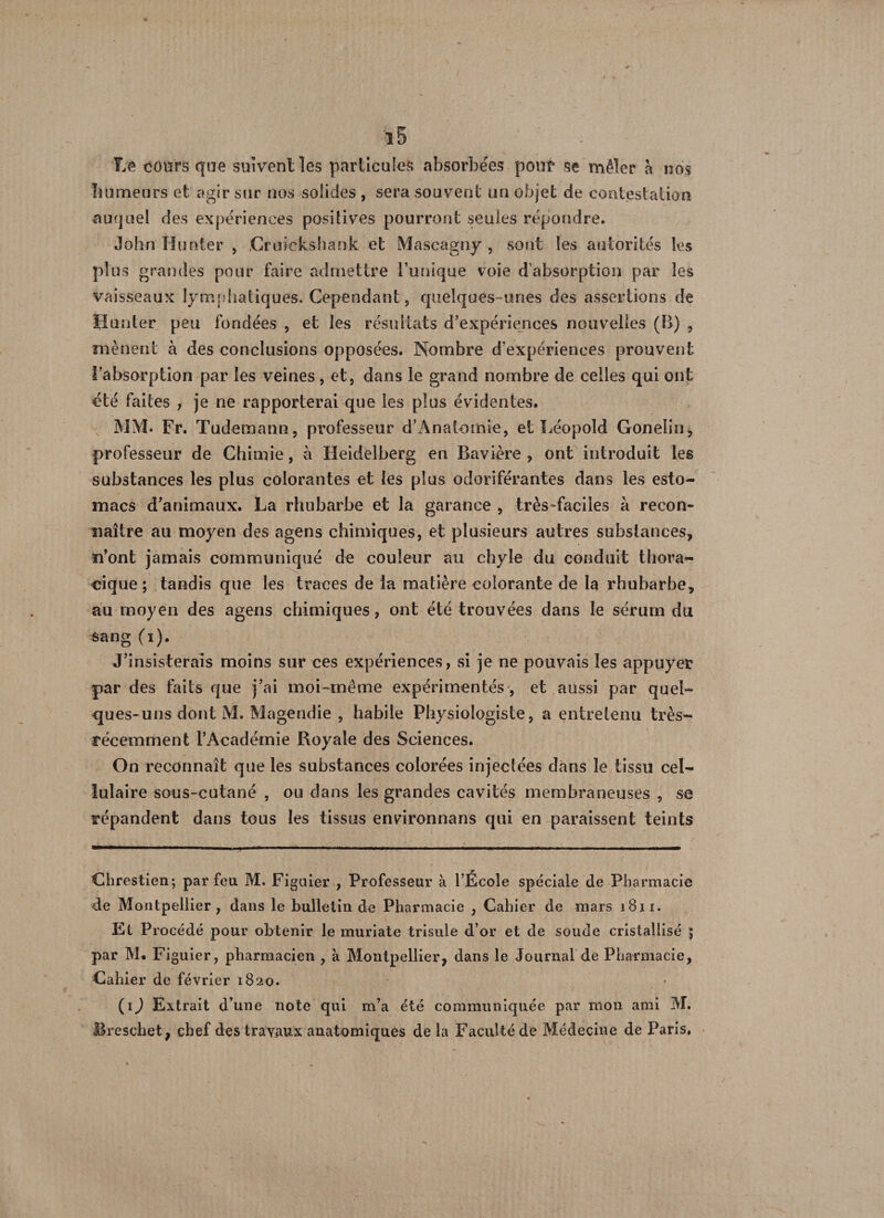 Tiff cours que suivent les particules absorbées pou* se mêler a nos humeurs et agir sur nos solides , sera souvent un objet de contestation auquel des expériences positives pourront seules répondre. John H noter , Gruiekshank et Mascagny , sont les autorités les plus grandes pour faire admettre l’unique voie d’absorption par les vaisseaux lymphatiques. Cependant, quelques-unes des assertions de Hunter peu fondées , et les résultats d’expériences nouvelles (B) , mènent à des conclusions opposées. Nombre d'expériences prouvent l’absorption par les veines , et, dans le grand nombre de celles qui ont été faites , je ne rapporterai que les plus évidentes. MM. Fr. Tudemann, professeur d’Anatomle, et Léopold Gonelin, professeur de Chimie, à Heidelberg en Bavière , ont introduit les substances les plus colorantes et les plus odoriférantes dans les esto¬ macs d’animaux. La rhubarbe et la garance , très-faciles à recon¬ naître au moyen des agens chimiques, et plusieurs autres substances, ïi’ont jamais communiqué de couleur au chyle du conduit thora¬ cique ; tandis que les traces de la matière colorante de la rhubarbe, au moyen des agens chimiques, ont été trouvées dans le sérum du sang (i). J’insisterais moins sur ces expériences, si je ne pouvais les appuyer par des faits que j’ai moi-même expérimentés , et aussi par quel¬ ques-uns dont M. Magendie , habile Physiologiste, a entretenu très- récemment l’Académie Royale des Sciences. On reconnaît que les substances colorées injectées dans le tissu cel¬ lulaire sous-cutané , ou dans les grandes cavités membraneuses , sc répandent dans tous les tissus environnans qui en paraissent teints Chrestien; par feu M. Figuier , Professeur à l’École spéciale de Pharmacie de Montpellier, dans le bulletin de Pharmacie , Cahier de mars 1811. El Procédé pour obtenir le muriate trisule d’or et de soude cristallisé $ par M. Figuier, pharmacien , à Montpellier, dans le Journal de Pharmacie, Cahier de février 1820. (ij Extrait d’une note qui m’a été communiquée par nion ami M. Breschet, chef des travaux anatomiques de là Faculté de Médecine de Paris.