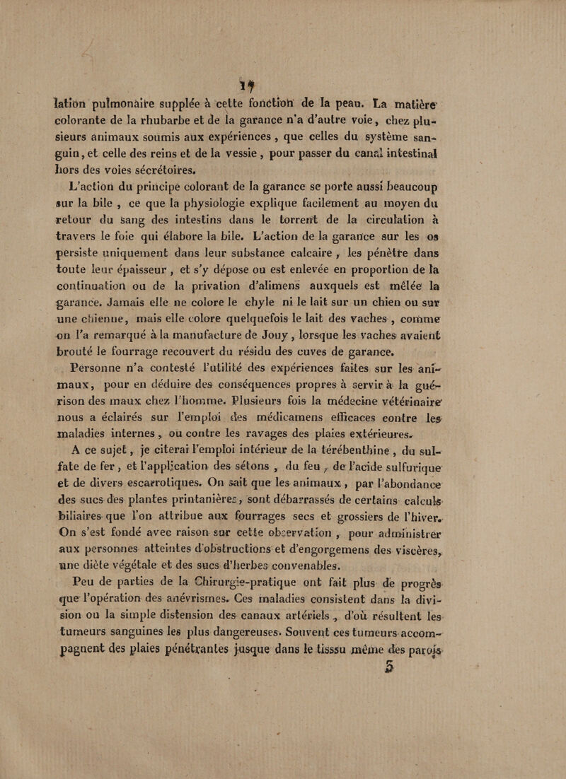 If lation pulmonaire supplée à cette fonction de la peau. La matière colorante de la rhubarbe et de la garance n’a d’autre voie, chez plu¬ sieurs animaux soumis aux expériences , que celles du système san¬ guin, et celle des reins et de la vessie , pour passer du canal intestinal hors des voies sécrétoires* L’action du principe colorant de la garance se porte aussi beaucoup sur la bile , ce que la physiologie explique facilement au moyen du retour du Sang des intestins dans le torrent de la circulation à travers le foie qui élabore la bile. L’action de la garance sur les os persiste uniquement dans leur substance calcaire , les pénètre dans toute leur épaisseur , et s’y dépose ou est enlevée en proportion de la continuation ou de la privation d’alimens auxquels est mêlée la garance. Jamais elle ne colore le chyle ni le lait sur un chien ou sur une chienne, mais elle colore quelquefois le lait des vaches , comme on Va remarqué à la manufacture de Jouy, lorsque les vaches avaient brouté le fourrage recouvert du résidu des cuves de garance. Personne n’a contesté l’utilité des expériences faites sur les ani¬ maux, pour en déduire des conséquences propres à servira la gué>- rison des maux chez l'homme. Plusieurs fois la médecine vétérinaire* nous a éclairés sur remploi des rnédicamens efficaces contre les maladies internes , ou contre les ravages des plaies extérieures^ A ce sujet, je citerai remploi intérieur de la térébenthine , du sul¬ fate de fer , et l’application des sétons , du feu r de l’acide sulfurique et de divers escarrotiques. On sait que les animaux , par l’abondance des sucs des plantes printanières , sont débarrassés de certains calculs biliaires que l’on attribue aux fourrages secs et grossiers de l’hiver. On s’est fondé avec raison sur cette observation , pour administrer aux personnes atteintes d’obstructions et d’engorgemens des viscères, une diète végétale et des sucs d’herbes convenables. Peu de parties de la Chirurgie-pratique ont fait plus de progrès que l’opération des anévrismes. Ces maladies consistent dans la divi¬ sion ou la simple distension des canaux artériels., d’où résultent les tumeurs sanguines les plus dangereuses. Souvent ces tumeurs accom¬ pagnent des plaies pénétrantes jusque dans le tisssu même des parois