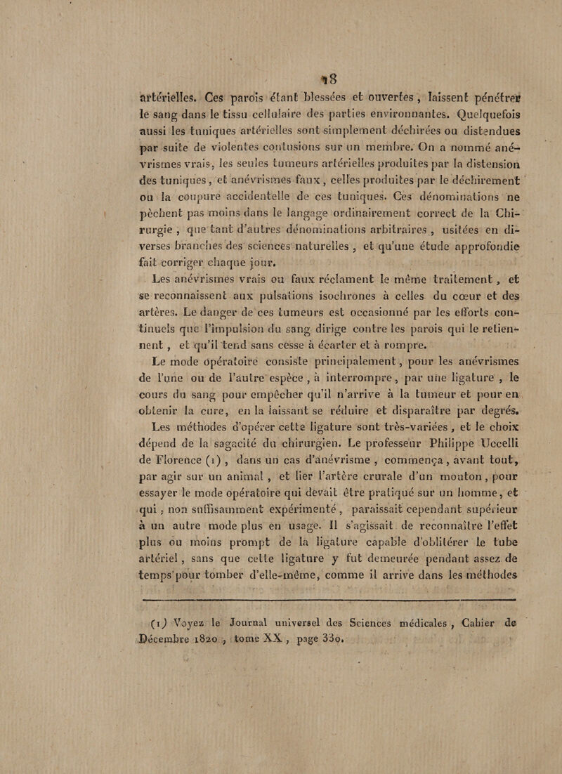 artérielles. Ces parois étant blessées et ouvertes , laissent pénétrer le sang dans le tissu cellulaire des parties environnantes. Quelquefois aussi les tuniques artérielles sont simplement déchirées ou distendues par suite de violentes contusions sur un membre. On a nommé ané¬ vrismes vrais, les seules tumeurs artérielles produites par la distension des tuniques , et anévrismes faux , celles produites par le déchirement ou la coupure accidentelle de ces tuniques. Ces dénominations ne pèchent pas moins dans le langage ordinairement correct de la Chi¬ rurgie , que tant d'autres dénominations arbitraires , usitées en di¬ verses branches des sciences naturelles , et qu’une étude approfondie fait corriger chaque jour. Les anévrismes vrais ou faux réclament le même traitement, et se reconnaissent aux pulsations isochrones à celles du cœur et des artères. Le danger de ces tumeurs est occasionné par les efforts con¬ tinuels que l’impulsion du sang dirige contre les parois qui le retien*- nent , et qu’il tend sans cesse à écarter et à rompre. Le mode opératoire consiste principalement, pour les anévrismes de l’une ou de l’autre espèce , à interrompre, par une ligature , le cours du sang pour empêcher qu’il n’arrive à la tumeur et pour en obtenir la cure, en la laissant se réduire et disparaître par degrés. Les méthodes d’opérer cette ligature sont très-variées, et le choix dépend de la sagacité du chirurgien. Le professeur Philippe Ucceîli de Florence (i) , dans un cas d’anévrisme , commença, avant tout, par agir sur un animai , et lier l’artère crurale d’un mouton , pour essayer le mode opératoire qui devait être pratiqué sur un homme, et qui ; non suffisamment expérimenté , paraissait cependant supérieur à un autre mode plus en usage. Il s’agissait de reconnaître l’effet plus ou moins prompt de la ligature capable d’oblitérer le tube artériel , sans que cette ligature y fut demeurée pendant assez de temps'pour tomber d’elle-même, comme il arrive dans les méthodes (i) Voyez le Journal universel des Sciences médicales , Cahier de Décembre 1820 , tome XX , page 33o.