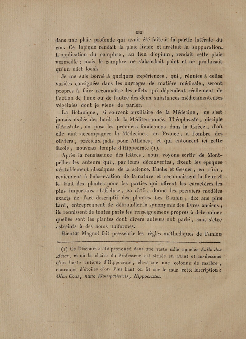 dans une plaie profonde qui avait été faite à la partie latérale du cou. Ce topique rendait la plaie livide et arrêtait la suppuration. L’application du camphre , au lieu d’opium , rendait celte plaie vermeille ; mais le camphre ne s’absorbait point et ne produisait qu’un effet local. Je me suis borné à quelques expériences , qui, réunies à celles Variées consignées dans les ouvrages de matière médicale, seront propres à faire reconnaître les effets qui dépendent réellement de Faction de l’une ou de l’autre des deux substances médicamenteuses végétales dont je viens de parler. La Botanique , si souvent auxiliaire de la Médecine , ne s’est jamais exilée des bords de la Méditerrannée. Théophraste , disciple d’Aristote , en posa les premiers fondemens dans la Grèce , d’où elle vint accompagner la Médecine, en France, à l’ombre des » oliviers, précieux jadis pour Athènes, et qui entourent ici cette École , nouveau temple d’Hippocrate (i). Après la renaissance des lettres, nous voyons sortir de Mont¬ pellier les auteurs qui, par leurs découvertes , Axent les époques véritablement classiques, de la science. Fuehs et Gesner , en i54i 9 reviennent à l’observation de la nature et reconnaissent la fleur et le fruit des plantes pour les parties qui oflVent les caractères les plus importans. L’Écluse , en 1070 , donne les premiers modèles exacts de l’art descriptif des plantes. Les Rauhin , dix ans plus tard, entreprennent de débrouiller la synonymie des livres anciens ; ils réunissent de toutes parts les renseignemens propres à déterminer quelles sont les plantes dont divers auteurs ont parlé , sans s’être astreints à des noms uniformes. Bientôt Magnol fait pressentir les règles méthodiques de l’ùniois (i) Ce Discours a été prononcé dans une vaste salle appelée Salle des Actes, et où la chaire du Professeur est située en avant et au-dessous d’un buste antique d’Hippocrate , élevé sur une colonne de marbre P couronné d étoiles d or. Plus haut on lit sur le mur cette inscription £ OlimCouSf nunc Monspeliensis P Hippocrates»