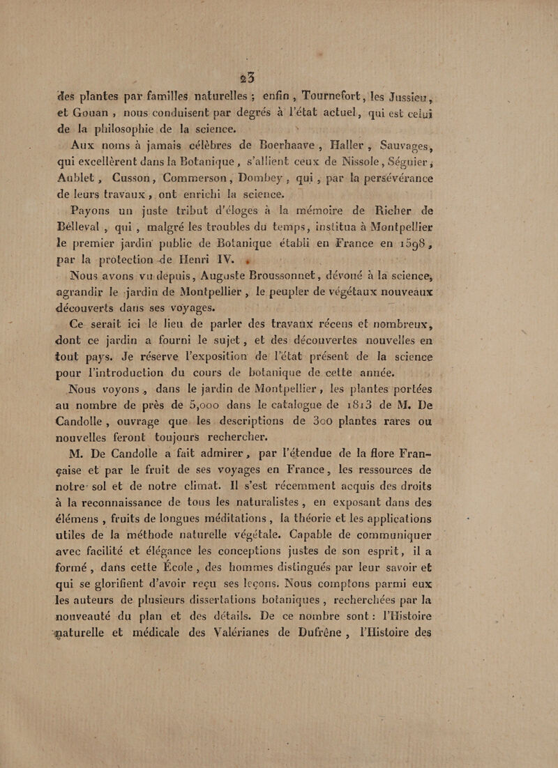 des plantes par familles naturelles ; enfin , Tournefort, les Jussieu, et Gouan , nous conduisent par degrés à Tétât actuel, qui est celui de la philosophie de la science. Aux noms à jamais célèbres de Boerhaave , Haller , Sauvages, qui excellèrent dans la Botanique, s'allient ceux de Nissole, Séguier, Âüblet , Cusson, Commerson, Dombey . qui , par la persévérance de leurs travaux 9 ont enrichi la science. Payons un juste tribut d'éloges à la mémoire de Richer de Rélleval , qui , malgré les troubles du temps, institua à Montpellier le premier jardin public de Botanique établi en France en 1698, par la protection de Henri IY. . Nous avons vu depuis, Auguste Rroussonnet, dévoué a la science, agrandir le jardin de Montpellier , le peupler de végétaux nouveaux découverts dans ses voyages. Ce serait ici le lieu de parler des travaux récens et nombreux, dont ce jardin a fourni le sujet, et des découvertes nouvelles en tout pays. Je réserve l'exposition de letat présent de la science pour l’introduction du cours de botanique de cette année. Nous voyons dans le jardin de Montpellier , les plantes portées au nombre de près de 5,000 dans le catalogue de i8i3 de M. De Candolle , ouvrage que les descriptions de 3oO plantes rares ou nouvelles feront toujours rechercher. M. De Candolle a fait admirer, par l’étendue de la flore Fran¬ çaise et par le fruit de ses voyages en France, les ressources de notre sol et de notre climat. Il s’est récemment acquis des droits à la reconnaissance de tous les naturalistes , en exposant dans des élémens , fruits de longues méditations , la théorie et les applications utiles de la méthode naturelle végétale. Capable de communiquer avec facilité et élégance les conceptions justes de son esprit, il a formé , dans cette École , des hommes distingués par leur savoir et qui se glorifient d’avoir reçu ses leçons. Nous comptons parmi eux les auteurs de plusieurs dissertations botaniques , recherchées par la nouveauté du plan et des détails. De ce nombre sont : TTIistoire naturelle et médicale des Valérianes de Dufrêne , l’Histoire des C? '