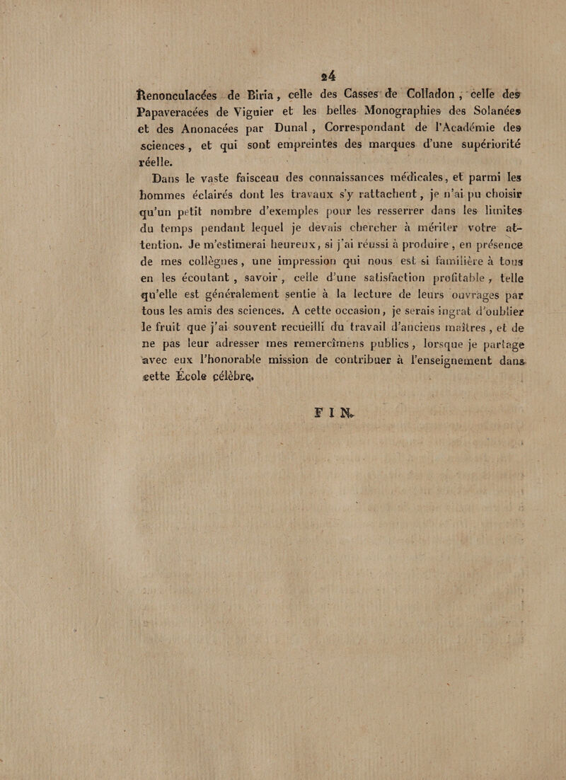 s4 llenonculacées de Bîrîa, celle des Casses de Colîadon , celle de® Papaveracées de Viguier et les belles Monographies des Solanée® et des Anonacées par Dunal , Correspondant de l’Académie des sciences, et qui sont empreintes des marques d’une supériorité réelle. Dans le vaste faisceau des connaissances médicales, et parmi les hommes éclairés dont les travaux s’y rattachent, je n’ai pu choisir qu’un petit nombre d’exemples pour les resserrer dans les limites du temps pendant lequel je devais chercher à mériter votre at¬ tention. Je m’estimerai heureux, si j'ai réussi à produire , en présence de mes collègues, une impression qui nous est si familière à tous en les écoutant , savoir , celle d’une satisfaction profitable 7 telle qu’elle est généralement sentie à la lecture de leurs ouvrages par tous les amis des sciences. A cette occasion, je serais ingrat d’oublier le fruit que j’ai souvent recueilli du travail d’anciens maîtres , et de ne pas leur adresser mes remercîmens publics , lorsque je partage avec eux l’honorable mission de contribuer à l’enseignement dan& cette École çélèbrç* F I &