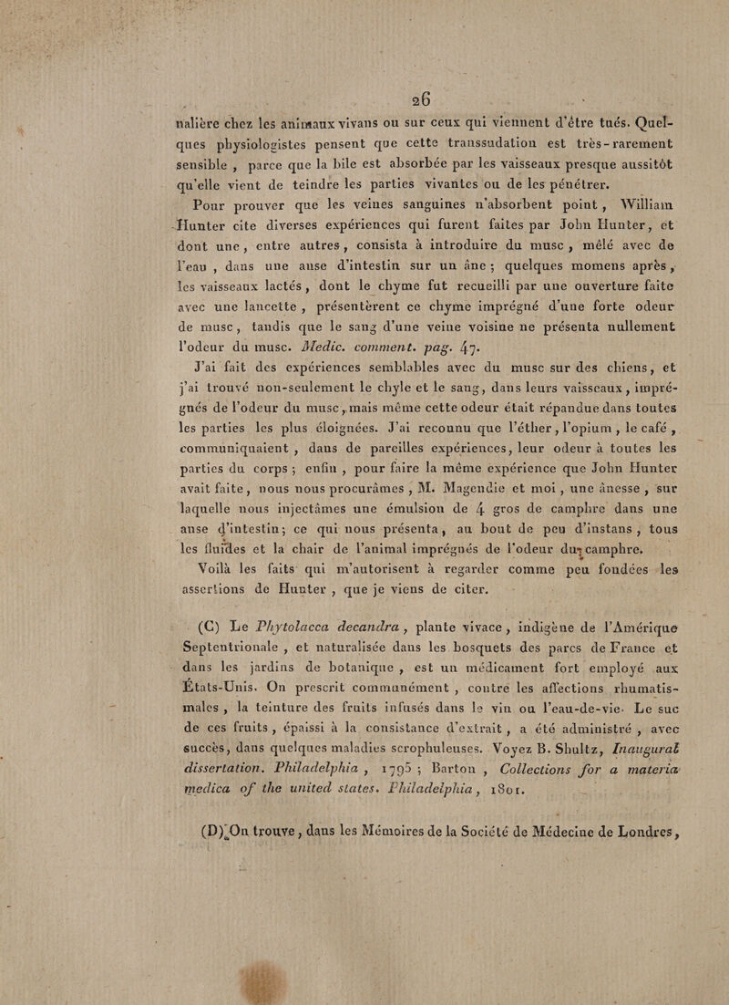nalière chez les animaux vl van s ou sur ceux qui viennent d’être tués. Quel¬ ques physiologistes pensent que cette transsudation est très - rarement sensible , parce que la hile est absorbée par les vaisseaux presque aussitôt qu’elle vient de teindre les parties vivantes ou de les pénétrer. Pour prouver que les veines sanguines 11’absorbent point , William. Hunter cite diverses expériences qui furent faites par John Hunier, et dont une , entre autres , consista à introduire du musc , mêlé avec de l’eau , dans une anse d’intestin sur un âne ; quelques momens après , les vaisseaux lactés , dont le chyme fut recueilli par une ouverture faite avec une lancette , présentèrent ce chyme imprégné d’une forte odeur de musc , tandis que le sang d’une veine voisine ne présenta nullement l’odeur du musc. Medic. comment, pag. 47* J’ai fait des expériences semblables avec du musc sur des chiens, et j’ai trouvé non-seulement le chyle et le sang, dans leurs vaisseaux, impré¬ gnés de l’odeur du musc, mais même cette odeur était répandue dans toutes les parties les plus éloignées. J’ai reconnu que l’éther, l’opium , le café , communiquaient , dans de pareilles expériences, leur odeur à toutes les parties du corps ; enfin , pour faire la même expérience que John Hunter avait faite, nous nous procurâmes , M. Magendie et moi , une ânesse , sur laquelle nous injectâmes une émulsion de 4 gros de camphre dans une anse d’intestin; ce qui nous présenta, au bout de peu d’instans , tous % 1 les fi u Me s et la chair de l’animal imprégnés de l’odeur du^ camphre. Voilà les faits qui m’autorisent à regarder comme peu fondées les assertions de Hunter , que je viens de citer. (G) Le Phytolacca decandra , plante vivace, indigène de l’Amérique Septentrionale , et naturalisée dans les bosquets des parcs de France et dans les jardins de botanique , est un médicament fort employé aux Ét ats-Unis. On prescrit communément , contre les affections rhumatis¬ males , la teinture des fruits infusés dans le vin ou l’eau-de-vie- Le suc de ces fruits , épaissi à la consistance d’extrait , a été administré , avec succès, dans quelques maladies scrophuîeuses. Voyez B. Shuîtz, Inaugural dissertation. Philadelphia , 1795 ; Barton , Collections for a matériel medica of the united States. Philadelphia, 180 r. (D^On trouve, dans les Mémoires de la Société de Médecine de Londres,