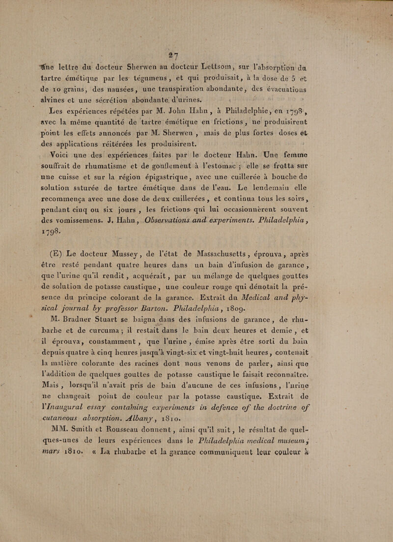 ; â7 fille lettre du docteur Sherwen au docteur Lettsom, sur l’absorption du tartre émétique par les' tégumens , et qui produisait, à la dose de 5 et de io grains, des nausées, une transpiration abondante, des évacuations alvines et une sécrétion abondante d’urines. Les expériences répétées par M. John Hahn , à Philadelphie, en 1^98 , avec la même quantité de tartre émétique en frictions , 11e produisirent point les effets annoncés par M. Sherwen , mais de plus fortes doses et des applications réitérées les produisirent. Voici une des expériences faites par le docteur Hahn. Une femme souffrait de rhumatisme et de gonflement à l’estomac ; elle se frotta sur une cuisse et sur la région épigastrique, avec une cuillerée à bouche de solution saturée de tartre émétique dans de l’eau. Le lendemain elle recommença avec une dose de deux cuillerées , et continua tous les soirs, pendant cinq ou six jours , les frictions qui lui occasionnèrent souvent des vomissemens. J* Hahn , Observations and experiments. Philadelphia, 1798. (E) Le docteur Mussey, de l’état de Massachusetts , éprouva, après être resté pendant quatre heures dans un bain d’infusion de garance , que l’urine qu’il rendit , acquérait, par un mélange de quelques gouttes de solution de potasse caustique , une couleur rouge qui dénotait la pré¬ sence du principe colorant de la garance. Extrait du Medical and phy- sical journal by prof essor Barton. Philadelphia, 1809. M. Bradner Stuart se baigna dans des infusions de garance , de rhu¬ barbe et de curcuma ; il restait dans le bain deux heures et demie , et il éprouva, constamment , que l’urine , émise après être sorti du bain depuis quatre à cinq heures jusqu’à vingt-six et vingt-huit heures, contenait la matière colorante des racines dont nous venons de parler, ainsi que l’addition de quelques gouttes de potasse caustique le faisait reconnaître. Mais , lorsqu’il 11’avait pris de bain d’aucune de ces infusions , l’urine 11e changeait point de couleur par la potasse caustique. Extrait de Y Inaugural essay contaming experiments in defencc of the doctrine of cutaneous absorption. Albany, 1810. MM. S mith et Rousseau donnent, ainsi qu’il suit, le résultat de quel¬ ques-unes de leurs expériences dans le Philadelphia medical muséum ± mars 1810. « La rhubarbe et la garance communiquent leur couleur à